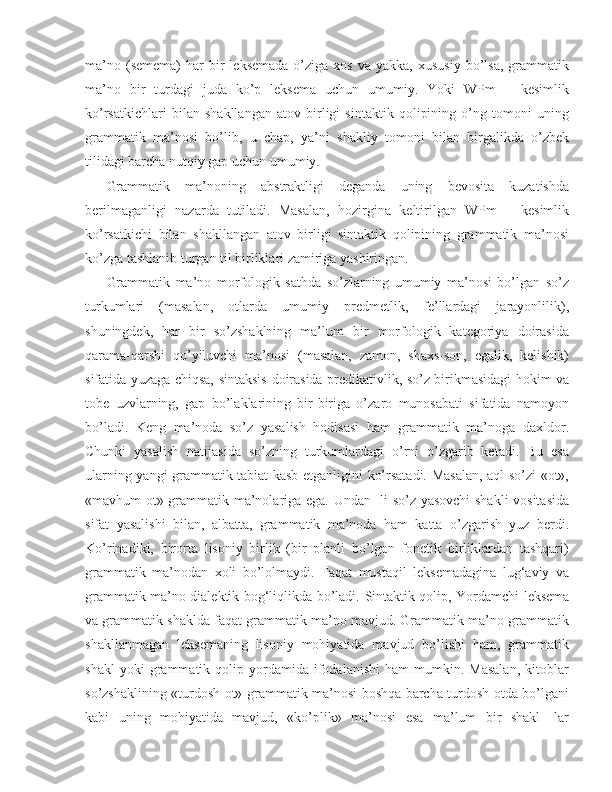 ma’no  (semema)  har  bir   leksemada   o’ziga   xos  va  yakka,   xususiy  bo’lsa,   grammatik
ma’no   bir   turdagi   juda   ko’p   leksema   uchun   umumiy.   Yoki   WPm   –   kesimlik
ko’rsatkichlari   bilan   shakllangan   atov   birligi   sintaktik   qolipining   o’ng   tomoni   uning
grammatik   ma’nosi   bo’lib,   u   chap,   ya’ni   shakliy   tomoni   bilan   birgalikda   o’zbek
tilidagi barcha nutqiy gap uchun umumiy.
Grammatik   ma’noning   abstraktligi   deganda   uning   bevosita   kuzatishda
berilmaganligi   nazarda   tutiladi.   Masalan,   hozirgina   keltirilgan   WPm   –   kesimlik
ko’rsatkichi   bilan   shakllangan   atov   birligi   sintaktik   qolipining   grammatik   ma’nosi
ko’zga tashlanib turgan til birliklari zamiriga yashiringan.
Grammatik   ma’no   morfologik   sathda   so’zlarning   umumiy   ma’nosi   bo’lgan   so’z
turkumlari   (masalan,   otlarda   umumiy   predmetlik,   fe’llardagi   jarayonlilik),
shuningdek ,   har   bir   so’zshaklning   ma’lum   bir   morfologik   kategoriya   doirasida
qarama-qarshi   qo’yiluvchi   ma’nosi   (masalan,   zamon,   shaxs-son,   egalik,   kelishik)
sifatida yuzaga chiqsa, sintaksis   doirasida predikativlik , so’z birikmasidagi hokim va
tobe   uzvlarning,   gap   bo’laklarining   bir-biriga   o’zaro   munosabati   sifatida   namoyon
bo’ladi.   Keng   ma’noda   so’z   yasalish   hodisasi   ham   grammatik   ma’noga   daxldor.
Chunki   yasalish   natijasida   so’zning   turkumlardagi   o’rni   o’zgarib   ketadi.   Bu   esa
ularning yangi grammatik tabiat kasb etganligini ko’rsatadi. Masalan, aql so’zi «ot»,
«mavhum ot» grammatik ma’nolariga ega. Undan -li so’z yasovchi  shakli vositasida
sifat   yasalishi   bilan,   albatta,   grammatik   ma’noda   ham   katta   o’zgarish   yuz   berdi.
Ko’rinadiki,   birorta   lisoniy   birlik   (bir   planli   bo’lgan   fonetik   birliklardan   tashqari)
grammatik   ma’nodan   xoli   bo’lolmaydi.   Faqat   mustaqil   leksemadagina   lug‘aviy   va
grammatik ma’no dialektik bog‘liqlikda bo’ladi.   Sintaktik qolip , Yordamchi leksema
va grammatik shaklda faqat grammatik ma’no mavjud. Grammatik ma’no grammatik
shakllanmagan   leksemaning   lisoniy   mohiyatida   mavjud   bo’lishi   ham,   grammatik
shakl   yoki   grammatik  qolip   yordamida   ifodalanishi   ham   mumkin.  Masalan,   kitoblar
so’zshaklining «turdosh ot» grammatik ma’nosi boshqa barcha turdosh otda bo’lgani
kabi   uning   mohiyatida   mavjud,   «ko’plik»   ma’nosi   esa   ma’lum   bir   shakl   -lar 