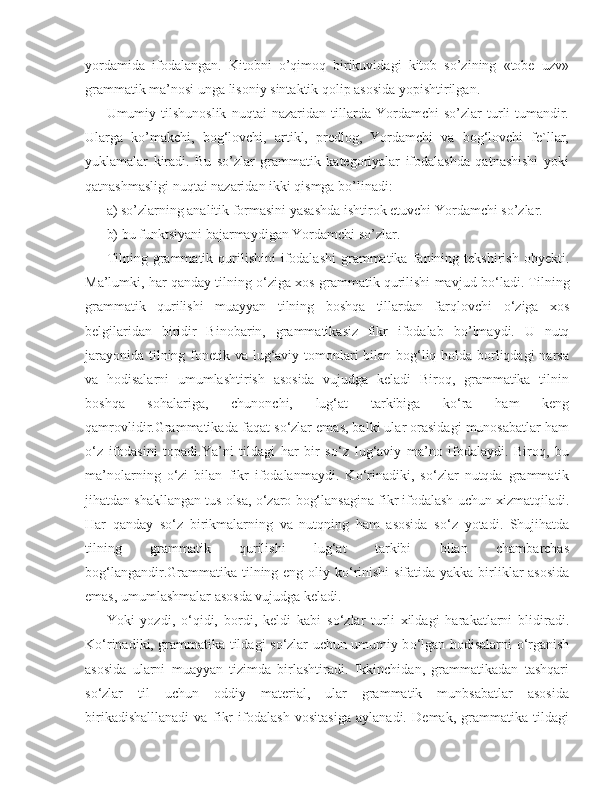 yordamida   ifodalangan.   Kitobni   o’qimoq   birikuvidagi   kitob   so’zining   «tobe   uzv»
grammatik ma’nosi unga lisoniy sintaktik qolip asosida yopishtirilgan.
Umumiy   tilshunoslik   nuqtai   nazaridan   tillarda   Yordamchi   so’zlar   turli-tumandir.
Ularga   ko’makchi,   bog‘lovchi,   artikl,   predlog,   Yordamchi   va   bog‘lovchi   fe`llar,
yuklamalar   kiradi.   Bu   so’zlar   grammatik   kategoriyalar   ifodalashda   qatnashishi   yoki
qatnashmasligi nuqtai nazaridan ikki qismga bo’linadi:
a) so’zlarning analitik formasini yasashda ishtirok etuvchi Yordamchi so’zlar.
b) bu funktsiyani bajarmaydigan Yordamchi so’zlar.
Tilning  grammatik  qurilishini  ifodalashi  grammatika  fanining  tekshirish  obyekti.
M а ’lumki, har qanday tilning  о ‘ziga xos grammatik qurilishi mavjud b о ‘ladi. Tilning
grammatik   qurilishi   muayyan   tilning   boshqa   tillardan   farqlovchi   о ‘ziga   xos
belgilaridan   biridir   Binobarin,   grammatikasiz   fikr   ifodalab   b о ’lmaydi.   U   nutq
jarayonida tilning fonetik va lug‘aviy tomonlari  bilan bog‘liq holda borliqdagi  narsa
va   hodisalarni   umumlashtirish   asosida   vujudga   keladi   Biroq,   grammatika   tilnin
boshqa   sohalariga,   chunonchi,   lug‘at   tarkibiga   ko‘ra   ham   keng
qamrovlidir.Grammatikada faqat s о ‘zlar emas, balki ular orasidagi munosabatlar ham
о ‘z   ifodasini   topadi.Ya’ni   tildagi   har   bir   s о ‘z   lug‘aviy   ma’no   ifodalaydi.   Biroq,   bu
ma’nolarning   о ‘zi   bilan   fikr   ifodalanmaydi.   K о ‘rinadiki,   s о ‘zlar   nutqda   grammatik
jihatdan shakllangan tus olsa,  о ‘zaro bog‘lansagina fikr ifodalash uchun xizmatqiladi.
Har   qanday   s о ‘z   birikmalarning   va   nutqning   ham   asosida   s о ‘z   yotadi.   Shujihatda
tilning   grammatik   qurilishi   lug‘at   tarkibi   bilan   chambarchas
bog‘langandir.Grammatika tilning eng oliy k о ‘rinishi  sifatida yakka birliklar asosida
emas, umumlashmalar asosda vujudga keladi.
Yoki   yozdi,   о ‘qidi,   bordi,   keldi   kabi   s о ‘zlar   turli   xildagi   harakatlarni   blidiradi.
K о ‘rinadiki, grammatika tildagi s о ‘zlar uchun umumiy b о ‘lgan hodisalarni   о ‘rganish
asosida   ularni   muayyan   tizimda   birlashtiradi.   Ikkinchidan,   grammatikadan   tashqari
s о ‘zlar   til   uchun   oddiy   material,   ular   grammatik   munbsabatlar   asosida
birikadishalllanadi   va   fikr   ifodalash   vositasiga   aylanadi.   Demak,   grammatika   tildagi 