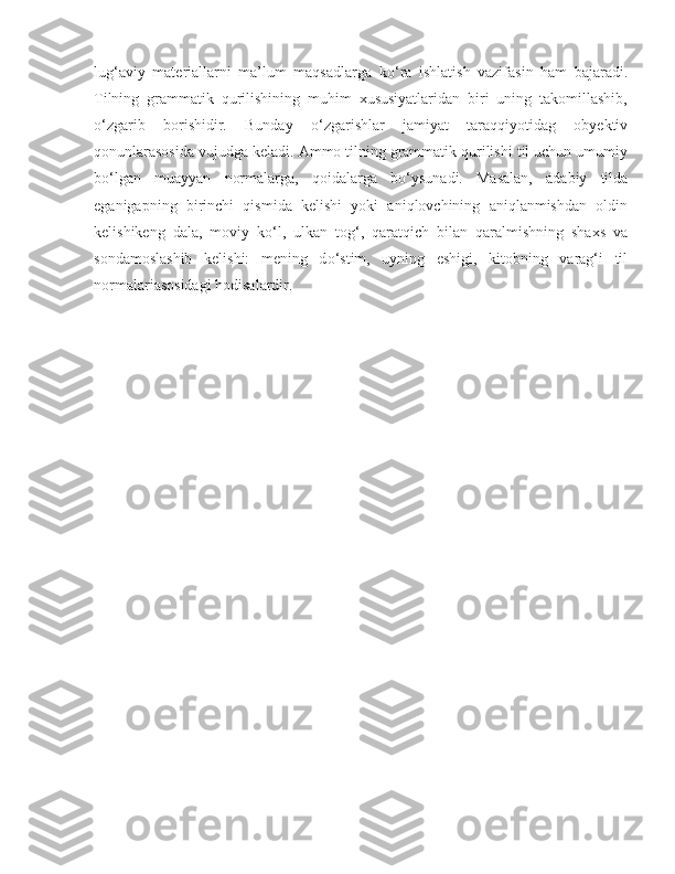 lug‘aviy   materiallarni   ma’lum   maqsadlarga   k о ‘ra   ishlatish   vazifasin   ham   bajaradi.
Tilning   grammatik   qurilishining   muhim   xususiyatlaridan   biri   uning   takomillashib,
о ‘zgarib   borishidir.   Bunday   о ‘zgarishlar   jamiyat   taraqqiyotidag   obyektiv
qonunlarasosida vujudga keladi. Ammo tilning grammatik qurilishi til uchun umumiy
b о ‘lgan   muayyan   normalarga,   qoidalarga   b о ‘ysunadi.   Masalan,   adabiy   tilda
eganigapning   birinchi   qismida   kelishi   yoki   aniqlovchining   aniqlanmishdan   oldin
kelishikeng   dala,   moviy   k о ‘l,   ulkan   tog‘,   qaratqich   bilan   qaralmishning   shaxs   va
sondamoslashib   kelishi:   mening   d о ‘stim,   uyning   eshigi,   kitobning   varag‘i   til
normalariasosidagi hodisalardir.  
