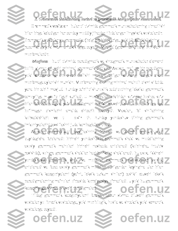 3. Grammatik shakllarning turlari va grammatik kategoriyalar munosobati.
Grammatik vositalar   - bular til tizimida grammatik munosabatlarning o'rnatilishi
bilan birga keladigan har qanday moddiy jihatdan ifodalangan lingvistik vositalardir. 
Grammatik vositalar yo grammatika (belgilar) birliklariga, yoki ifoda tekisligining 
raqamlariga yoki mazmun tekisligiga qaytadi. Minimal (grammatik) belgi birliklari 
morfemalardir.
  Morfema   -  bu til   tizimida  paradigmatik va  sintagmatik  munosabatlar   elementi
bo'lib xizmat  qiluvchi  minimal  grammatik birlikdir. Asosan,  ma'lum  bir  paradigma
yoki   sintagmaning   bir   qismi   bo'lishi   mumkin   bo'lgan   so'zning   istalgan   qismi
morfemaga aylanishi mumkin. Morfemaning so'zning minimal ma'noli qismi sifatida
yana   bir   ta'rifi   mavjud.   Bunday   ta’rif   tilshunoslik   tadqiqotining   leksiko-grammatik
tamoyiliga   muvofiq   ilgari   suriladi.   U   morfemalar   tarkibidan   so‘zning   boshqa   so‘z
bilan   takrorlanadigan,   ya’ni   paradigmani   tashkil   etuvchi,   lekin   aniq   ma’noga   ega
bo‘lmagan   qismlarini   amalda   chiqarib   tashlaydi.   Masalan,   fe'l   sinflarining
ko'rsatkichlari:   - va   -t   -   - lekin   -th .   Bunday   yondashuv   tilning   grammatik
imkoniyatlarini tavsiflashni juda kambag'allashtiradi.
Asosan,   grammatikani   tavsiflashning   birinchi   va   ikkinchi   yondashuvlari
quyidagicha   farqlanadi:   birinchi   yondashuvda   grammatik   shakl   va   modellarning
asosiy   grammatik   ma'nolari   birinchi   navbatda   aniqlanadi   (ko'pincha,   intuitiv
ravishda),   so'ngra   grammatik   shakllar   haqida   fikrlar   shakllanadi.   bu   asos;   ikkinchi
yondashuvda   grammatik   shakl   va   modellar   grammatik   munosabatlar   asosida
aniqlanadi   va   faqat   asosiy   grammatik   modellar   tuzilgandan   keyingina   ular   bilan
grammatik   kategoriyalarni   (ya’ni,   leksik   turkum   sinflari)   tashkil   etuvchi   leksik
paradigmalarning ma’nolari o‘rtasida korrelyatsiya o‘rnatiladi. u yoki bu grammatik
kategoriyaga xizmat qiluvchi paradigmalar).
Tildagi   grammatik   kategoriyalarni   farqlash   uchun   xizmat   qiluvchi   grammatik
vositalar yo fonetik vositalarga, yoki morfologik, hosila va sintaktik yoki semantik
vositalarga qaytadi. 