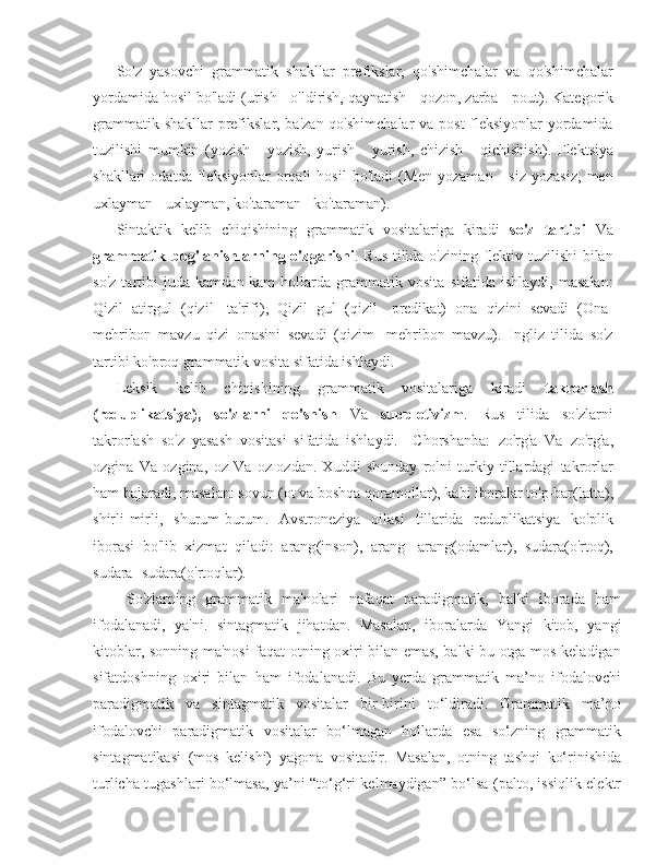 So'z   yasovchi   grammatik   shakllar   prefikslar,   qo'shimchalar   va   qo'shimchalar
yordamida hosil bo'ladi ( urish - o'ldirish, qaynatish - qozon, zarba - pout ). Kategorik
grammatik shakllar  prefikslar, ba'zan qo'shimchalar  va post-fleksiyonlar  yordamida
tuzilishi   mumkin   ( yozish   -   yozish,   yurish   -   yurish,   chizish   -   qichishish ).   Flektsiya
shakllari   odatda   fleksiyonlar   orqali   hosil   bo'ladi   ( Men   yozaman   -   siz   yozasiz,   men
uxlayman - uxlayman, ko'taraman - ko'taraman ).
Sintaktik   kelib   chiqishining   grammatik   vositalariga   kiradi   so'z   tartibi   Va
grammatik bog'lanishlarning o'zgarishi . Rus tilida o'zining flektiv tuzilishi  bilan
so'z   tartibi   juda   kamdan-kam   hollarda   grammatik   vosita   sifatida   ishlaydi,   masalan:
Qizil   atirgul   ( qizil -   ta'rifi),   Qizil   gul   ( qizil -   predikat)   ona   qizini   sevadi   ( Ona -
mehribon   mavzu   qizi   onasini   sevadi   ( qizim -   mehribon   mavzu).   Ingliz   tilida   so'z
tartibi ko'proq grammatik vosita sifatida ishlaydi.
Leksik   kelib   chiqishining   grammatik   vositalariga   kiradi   takrorlash
(reduplikatsiya),   so'zlarni   qo'shish   Va   suppletivizm .   Rus   tilida   so'zlarni
takrorlash   so'z   yasash   vositasi   sifatida   ishlaydi.     Chorshanba:   zo'rg'a   Va   zo'rg'a ,
ozgina   Va   ozgina ,   oz   Va   oz-ozdan.   Xuddi   shunday   rolni   turkiy   tillardagi   takrorlar
ham bajaradi, masalan:  sovun  (ot va boshqa qoramollar), kabi iboralar  to'p-bar (latta),
shirli-mirli,   shurum-burum .   Avstroneziya   oilasi   tillarida   reduplikatsiya   ko'plik
iborasi   bo'lib   xizmat   qiladi:   arang (inson),   arang-   arang (odamlar),   sudara (o'rtoq),
sudara- sudara (o'rtoqlar).
  So'zlarning   grammatik   ma'nolari   nafaqat   paradigmatik,   balki   iborada   ham
ifodalanadi,   ya'ni.   sintagmatik   jihatdan.   Masalan,   iboralarda   Yangi   kitob ,   yangi
kitoblar, sonning ma'nosi faqat otning oxiri bilan emas, balki bu otga mos keladigan
sifatdoshning   oxiri   bilan   ham   ifodalanadi.   Bu   yerda   grammatik   ma’no   ifodalovchi
paradigmatik   va   sintagmatik   vositalar   bir-birini   to‘ldiradi.   Grammatik   ma’no
ifodalovchi   paradigmatik   vositalar   bo‘lmagan   hollarda   esa   so‘zning   grammatik
sintagmatikasi   (mos   kelishi)   yagona   vositadir.   Masalan,   otning   tashqi   ko‘rinishida
turlicha tugashlari bo‘lmasa, ya’ni “to‘g‘ri kelmaydigan” bo‘lsa (palto, issiqlik elektr 