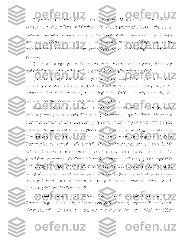 1)   grammatik   toifalar   soni   va   tarkibi   bo'yicha;   Masalan,   ba'zi   tillar   uchun   -
slavyan   va   boshqa   tillarga   solishtiring   -   fe'l   shakli;   grammatik   klass   -   erkak   yoki
narsalar - kavkaz tillarida;  aniq noaniqliklar  toifasi  asosan  maqolalar  bo'lgan tillarga
xos   bo'lgan;   Osiyoning   bir   qator   tillarida   (xususan,   yapon   va   Koreys   tillarida)   va
ma'ruzachining   suhbatdoshlari   va   gapiradigan   shaxslar   o'rtasidagi   munosabatlar
yoritadi;
2)   bir   xil   kategoriya   ichida   qarama-qarshi   a'zolar   soni   bo'yicha;   An'anaviy
ravishda 6 ta holatni rus tilida va 40 tagacha - ba'zi Dog'istonda taqqoslash.
3)   Nutqning   qaysi   qismlarida   bir   yoki   boshqa   toifadagi   (shuning   uchun   nenetlar
tili, otlar yuz va vaqt toifalariga ega). Ushbu xususiyatlar bir tilning tarixiy rivojlanish
jarayonida   farq   qilishi   mumkin;   Rus   tilidagi   uchta   shaklni   qadimiy   rus   tilida,   shu
jumladan ikki va ikkita zamonaviy rus tilida taqqoslang. 
Xuddi   shu   yo nalish   bilan   bog liq   ravishda   Grammatika   mazmuniy   (mental),ʻ ʻ
shakliy   (formal)   va   vazifaviy   (funksional)   Grammatikalarga   bo linadi.   Mazmuniy	
ʻ
Grammatika mazmundan shaklga tamoyiliga amal qiladi. Ob yektiv borliqning ongda	
ʼ
aks   etishi   va   ongda   aks   etgan   ob yektiv   olam   unsurlari   umumlashgan   obrazlarning	
ʼ
tilda   qanday   o z   ifodasini   topishini   mazmuniy   Grammatika   o rganadi.   Shakliy	
ʻ ʻ
Grammatika   esa   semasiologik   tamoyil,   shakldan   mazmunga   tamoyili   asosida   ish
ko radi.   Grammatik   kategoriyalarni   tasnif   qilishda   shakl   ustuvorlik   kiladi.   Bu	
ʻ
yunalishda   grammatik   shakllarni   o rganish   jarayonida   nolisoniy   (ekstralingvistik)	
ʻ
omillarning e tiborga olinishi shart emasligi ta kidlanadi. Funksional Grammatika da	
ʼ ʼ
asosiy e tibor grammatik shakl va grammatik kategoriyalarning vazifasiga qaratiladi.	
ʼ
Bunday   Grammatikalarda   lisoniy   birlikning   3   tomoni:   mazmun,   shakl,   vazifa
(funksiya) dialektik birlikda olinadi.
Grammatika   muammolari   dastlab   qad.   Hindistonda   (tilshunos   Paninining
Grammatikaga oid traktatida, miloddan avvalgi 5—4-asrlar), keyinroq Yunonistonda
(Aristotel,   miloddan   avvalgi   4-asr,   yunon   tilshunosi   Apollon   Diskol,   miloddan 