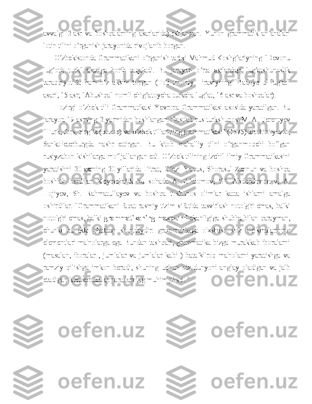 avvalgi   2-asr   va   boshqalarning   asarlarida)   ishlangan.   Yunon   grammatik   an analariʼ
lotin tilini o rganish jarayonida rivojlanib borgan.	
ʻ
O zbekistonda   Grammatikani  o rganish  tarixi  Mahmud  Koshg ariyning  "Devonu	
ʻ ʻ ʻ
lug otit   turk"   asariga   borib   taqaladi.   Bu   jarayon   o rta   asrlardagi   lug atshunoslik	
ʻ ʻ ʻ
taraqqiyotida   ham   o z   aksini   topgan   (Toli   Imoniy   Hiraviyning   "Badoye   ul-lug at"	
ʻ ʻ
asari, 15-asr; "Abushqa" nomli chig atoycha-turkcha lug at, 16-asr va boshqalar).	
ʻ ʻ
Hozirgi   o zbek   tili   Grammatikasi   Yevropa   Grammatikasi   asosida   yaratilgan.   Bu	
ʻ
jarayon 19-asrning 2-yarmidan boshlangan. Dastlab rus turkshunosi M. A. Terentyev
"Turk, fors, qirg iz (qozoq) va o zbek tillarining grammatikasi" (1875) kitobini yozib,	
ʻ ʻ
SanktPeterburgda   nashr   ettirgan.   Bu   kitob   mahalliy   tilni   o rganmoqchi   bo lgan	
ʻ ʻ
rusiyzabon kishilarga mo ljallangan edi. O zbek tilining izchil ilmiy Grammatikasini	
ʻ ʻ
yaratishni   20-asrning   20-yillarida   Fitrat,   G ozi   Yunus,   Shorasul   Zunnun   va   boshqa	
ʻ
boshlab   berdilar.   Keyinchalik   bu   sohada   A.   G ulomov,   G .   Abdurahmonov,   A.	
ʻ ʻ
Hojiyev,   Sh.   Rahmatullayev   va   boshqa   tilshunos   olimlar   katta   ishlarni   amalga
oshirdilar.   "Grammatikani   faqat   rasmiy   tizim  sifatida   tasvirlash  noto'g'ri  emas,   balki
noto'g'ri emas, balki   grammatikaning mazmunli  ekanligiga shubha bilan qarayman,
chunki   bu   ikki   jihatdan   shundaydir:   grammatikaga   o'xshash   so'z   birikmalarining
elementlari   ma'nolarga   ega   Bundan   tashqari,   grammatika   bizga   murakkab   iboralarni
(masalan,   iboralar   ,   jumlalar   va   jumlalar   kabi   )   batafsilroq   ma'nolarni   yaratishga   va
ramziy   qilishga   imkon   beradi,   shuning   uchun   biz   dunyoni   anglay   oladigan   va   jalb
etadigan kontseptual apparatlarning muhim jihati. " 