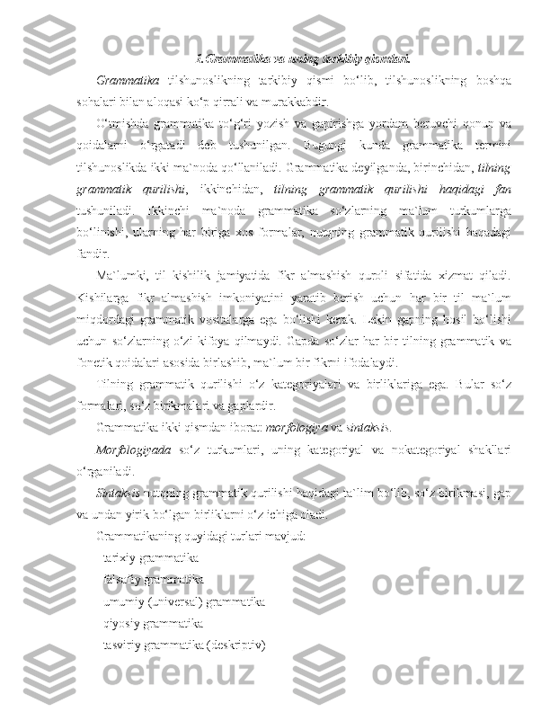 1.Grammatika va uning tarkibiy qismlari.
Grammatika   tilshunoslikning   tarkibiy   qismi   bo‘lib,   tilshunoslikning   boshqa
sohalari bilan aloqasi ko‘p qirrali va murakkabdir.
O‘tmishda   grammatika   to‘g‘ri   yozish   va   gapirishga   yordam   beruvchi   qonun   va
qoidalarni   o‘rgatadi   deb   tushunilgan.   Bugungi   kunda   grammatika   termini
tilshunoslikda ikki ma`noda qo‘llaniladi. Grammatika deyilganda, birinchidan,  tilning
grammatik   qurilishi ,   ikkinchidan,   tilning   grammatik   qurilishi   haqidagi   fan
tushuniladi.   Ikkinchi   ma`noda   grammatika   so‘zlarning   ma`lum   turkumlarga
bo‘linishi,   ularning   har   biriga   xos   formalar,   nutqning   grammatik   qurilishi   haqadagi
fandir.
Ma`lumki,   til   kishilik   jamiyatida   fikr   almashish   quroli   sifatida   xizmat   qiladi.
Kishilarga   fikr   almashish   imkoniyatini   yaratib   berish   uchun   har   bir   til   ma`lum
miqdordagi   grammatik   vositalarga   ega   bo‘lishi   kerak.   Lekin   gapning   hosil   bo‘lishi
uchun   so‘zlarning   o‘zi   kifoya   qilmaydi.   Gapda   so‘zlar   har   bir   tilning   grammatik   va
fonetik qoidalari asosida birlashib, ma`lum bir fikrni ifodalaydi.
Tilning   grammatik   qurilishi   o‘z   kategoriyalari   va   birliklariga   ega.   Bular   so‘z
formalari, so‘z birikmalari va gaplardir.
Grammatika ikki qismdan iborat:  morfologiya  va  sintaksis . 
Morfologiyada   so‘z   turkumlari,   uning   kategoriyal   va   nokategoriyal   shakllari
o‘rganiladi. 
Sintaksis  nutqning grammatik qurilishi haqidagi ta`lim bo‘lib, so‘z birikmasi, gap
va undan yirik bo‘lgan birliklarni o‘z ichiga oladi.
Grammatikaning quyidagi turlari mavjud:
- tarixiy grammatika
- falsafiy grammatika
- umumiy (universal) grammatika
- qiyosiy grammatika
- tasviriy grammatika (deskriptiv) 