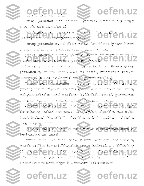 - transformatsion grammatika.
Tarixiy   grammatika   biror   bir   tilning   grammatik   qurilishida   ro‘y   bergan
o‘zgarishlar taraqqiyotini o‘rganadi.
Falsafiy   grammatika   ning   asosiy   vazifasi   til   va   tafakkur,   logik   va   grammatik
kategoriyalarning aloqa imkoniyatlarini o‘rganadi.
Umumiy   grammatika   qaysi   til   oilasiga   mansub   ekanligidan   qat`iy   nazar,   hamma
tillarga xos bo‘lgan umumiy xususiyat va qonuniyatlarni belgilaydi.
Qiyosiy   grammatika   tillarning   grammatik   tizimini   bir-biri   bilan   taqqoslab,
qiyoslab, ularga xos umumiy va xususiy belgilarni o‘rganadi.
Qiyosiy   grammatika   o‘z   navbatida   qiyosiy–tarixiy   va   tipologik–qiyosiy
grammatika larga bo‘linadi. Rasmus Rask (1787-1832) «Qadimgi island tili va island
tilining paydo bo‘lishi». YA.Grimm «Nemis tili grammatikasi»(1819).
Tasviriy  (deskriptiv)  grammatika  biror konkret til grammatik qurilishining hozirgi
(sinxron)   holatini   o‘rganadi.   Deskriptiv   grammatikada   til   birliklari   va   ularning
mohiyatini   aniqlashda   formal   metodlardan   foydalaniladi.   Deskriptiv   grammatikada
tilning qurilishini tahlil qilish jarayonida ma`no e`tiborga olinmaydi.
Struktural   tilshunoslik   tilning   ichki   qurilishi,   til   sistemasini   tashkil   etgan
elementlarning   orasidagi   munosabatlar,   oppozitsiyalarni   o‘rganishga   katta   e`tibor
beradi.   Struktural   tilshunoslik   tilni   o‘rganishda   va   fanning   predmetini   belgilashda
o‘ziga xos yangi oqimdir.
Til   tizimini   tadqiq   qilishning   ikki   metodi   mavjud:   destributiv   analiz   metodi   va
tranformatsion analiz metodi .
Birinchi   metod.   L.Blumfeld.   »Til»,   Z.Xarris.   »Struktural   tilshunoslikning
metodlari» (1951). Bu metod tilshunoslikda keng qo‘llanilmoqda. U til birliklarining
(fonema,   morfema,   so‘zlar)   distributsiyasi   (qo‘llanish   o‘rni,   joylashishi)   turlicha
bo‘ladi,   degan   nazariyaga   asoslanib,   til   tizimini   tashkil   etgan   elementlarning   o‘zaro
birikishi qonun-qoidalarini o‘rganadi. U birmuncha ob`ektiv metoddir. 