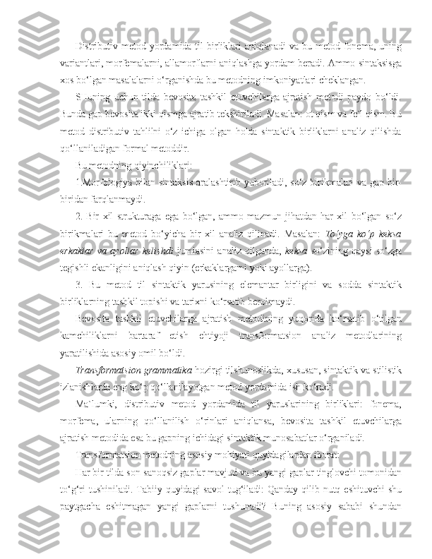 Distributiv metod yordamida til  birliklari  aniqlanadi  va bu metod fonema, uning
variantlari, morfemalarni, allamorflarni aniqlashga yordam beradi. Ammo sintaksisga
xos bo‘lgan masalalarni o‘rganishda bu metodning imkoniyatlari cheklangan.
SHuning   uchun   tilda   bevosita   tashkil   etuvchilarga   ajratish   metodi   paydo   bo‘ldi.
Bunda gap bevosita ikki qismga ajratib tekshiriladi. Masalan: ot qism va fe`l qism. Bu
metod   distributiv   tahlilni   o‘z   ichiga   olgan   holda   sintaktik   birliklarni   analiz   qilishda
qo‘llaniladigan formal metoddir.
Bu metodning qiyinchiliklari:
1.Morfologiya bilan sintaksis  aralashtirib yuboriladi, so‘z birikmalari va gap bir-
biridan farqlanmaydi.
2.   Bir   xil   strukturaga   ega   bo‘lgan,   ammo   mazmun   jihatdan   har   xil   bo‘lgan   so‘z
birikmalari   bu   metod   bo‘yicha   bir   xil   analiz   qilinadi.   Masalan:   To‘yga   ko‘p   keksa
erkaklar   va   ayollar   kelishdi   jumlasini   analiz   qilganda,   keksa   so‘zining   qaysi   so‘zga
tegishli ekanligini aniqlash qiyin (erkaklargami yoki ayollarga).
3.   Bu   metod   til   sintaktik   yarusining   elemantar   birligini   va   sodda   sintaktik
birliklarning tashkil topishi va tarixni ko‘rsatib berolmaydi.
Bevosita   tashkil   etuvchilarga   ajratish   metodining   yuqorida   ko‘rsatib   o‘tilgan
kamchiliklarni   bartaraf   etish   ehtiyoji   transformatsion   analiz   metodlarining
yaratilishida asosiy omil bo‘ldi.
Transformatsion grammatika  hozirgi tilshunoslikda, xususan, sintaktik va stilistik
izlanishlarda eng ko‘p qo‘llanilayotgan metod yordamida ish ko‘radi.
Ma`lumki,   distributiv   metod   yordamida   til   yaruslarining   birliklari:   fonema,
morfema,   ularning   qo‘llanilish   o‘rinlari   aniqlansa,   bevosita   tashkil   etuvchilarga
ajratish metodida esa bu gapning ichidagi sintaktik munosabatlar o‘rganiladi.
Transformatsion metodning asosiy mohiyati quyidagilardan iborat:
Har bir tilda son-sanoqsiz gaplar mavjud va bu yangi gaplar tinglovchi tomonidan
to‘g‘ri  tushiniladi. Tabiiy quyidagi savol  tug‘iladi: Qanday qilib nutq eshituvchi  shu
paytgacha   eshitmagan   yangi   gaplarni   tushunadi?   Buning   asosiy   sababi   shundan 