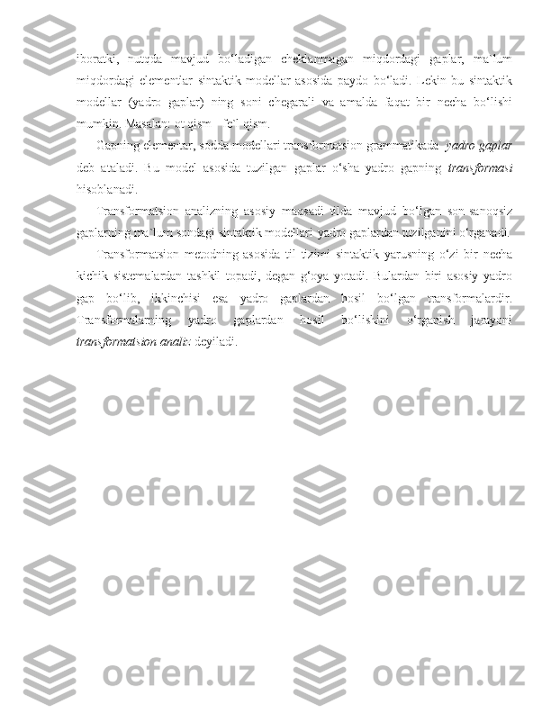 iboratki,   nutqda   mavjud   bo‘ladigan   cheklanmagan   miqdordagi   gaplar,   ma`lum
miqdordagi   elementlar   sintaktik   modellar   asosida   paydo   bo‘ladi.   Lekin   bu   sintaktik
modellar   (yadro   gaplar)   ning   soni   chegarali   va   amalda   faqat   bir   necha   bo‘lishi
mumkin. Masalan: ot qism - fe`l qism.
Gapning elementar, sodda modellari transformatsion grammatikada    yadro gaplar
deb   ataladi.   Bu   model   asosida   tuzilgan   gaplar   o‘sha   yadro   gapning   transformasi
hisoblanadi.
Transformatsion   analizning   asosiy   maqsadi   tilda   mavjud   bo‘lgan   son-sanoqsiz
gaplarning ma`lum sondagi sintaktik modellari-yadro gaplardan tuzilganini o‘rganadi.
Transformatsion   metodning   asosida   til   tizimi   sintaktik   yarusning   o‘zi   bir   necha
kichik   sistemalardan   tashkil   topadi,   degan   g‘oya   yotadi.   Bulardan   biri   asosiy   yadro
gap   bo‘lib,   ikkinchisi   esa   yadro   gaplardan   hosil   bo‘lgan   transformalardir.
Transformalarning   yadro   gaplardan   hosil   bo‘lishini   o‘rganish   jarayoni
transformatsion analiz  deyiladi. 