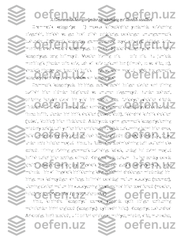 2.Grammatik kategoriyalar va ularning qo’llanish usullari
Grammatik   kategoriya   -   1)   maxsus   ko rsatkichlar   yordamida  ʻ so zlarning	ʻ
o zgarishi,   birikish   va  	
ʻ gap   hosil   qilish   qoidalariga   asoslangan   umumgrammatik
tushuncha.   Grammatik   kategoriya   grammatikaning   qaysi   sohasiga   oidligiga   ko ra	
ʻ
morfologik   va   sintaktik   kategoriyaga   bo linadi.   Sintaktik   kategoriyalar   morfologik	
ʻ
kategoriyaga   teng   bo lmaydi.   Masalan   bizning   oila   —   to q   oila.   Bu   jumlada	
ʻ ʻ
morfologik   jihatdan   to rt   so z,   uch   xil   so z   turkumi   bor   (olmosh,   ot   va   sifat,   ot),
ʻ ʻ ʻ
sintaktik jihatdan esa faqat ikki bo lak — ega va kesim mavjud. Fe'lda 3 ta gramatik	
ʻ
kategoriya bor. Mayl, zamon, shaxs-son kategoriyasi
Grammatik   kategoriyada   bir-biriga   qarama-qarshi   bo'lgan   a'zolar   soni   tilning
tuzilishi   bilan   oldindan   belgilanadi   va   umuman   o'zgarmaydi.   Bundan   tashqari,
toifaning   har   bir   a'zosi   bir   yoki   bir   nechta   bitta   funktsiyali   shakllar   sifatida
ifodalanishi   mumkin.   Demak,   otlar   sonining   grammatik   kategoriyasi   ikki   a’zodan
iborat   bo‘lib,   ulardan   biri   birlik   shakllari   (jadval,   kitob),   ikkinchisi   ko‘plik   shakllari
(jadval,   kitoblar)   bilan   ifodalanadi.   Adabiyotda   ayrim   grammatik   kategoriyalarning
miqdoriy tarkibi turli yo‘llar bilan aniqlanadi, bu aslida turkumning hajmi bilan emas,
balki uning tarkibiy qismlarini baholash bilan bog‘liqdir. Demak, otlarda 6, 9, 10 va
undan ortiq holatlar mavjud. Biroq, bu faqat ishni taqsimlashning turli usullarini aks
ettiradi.   Tilning   o‘zining   grammatik   tuzilishiga   kelsak,   undagi   hol   tizimi   mavjud
bo‘lish   turlari   bilan  tartibga  solinadi.   Keng   ma'noda   turkum   -   bu   har   qanday   asosda
ajralib   turadigan   har   qanday   lingvistik   elementlar   guruhi.   umumiy   mulk ;   keng
ma'noda - bir xil lingvistik birliklarning keng to'plamini cheklangan miqdordagi bir-
biriga   mos   kelmaydigan   sinflarga   bo'linishi   asosidagi   ma'lum   xususiyat   (parametr),
ularning a'zolari ma'lum bir xususiyatning bir xil ma'nosi bilan tavsiflanadi (masalan,
holat). toifa, ruhlar toifasi / jonsiz, turlar toifasi) 
Biroq,   ko'pincha   "kategoriya"   atamasi   yuqorida   aytib   o'tilgan   atributning
ma'nolaridan   birini   anglatadi   (kategoriya).   ayblovchi   holat ).   Kategoriya   tushunchasi
Aristotelga borib taqaladi, u 10 toifani aniqlagan: mohiyat, miqdor, sifat, munosabat, 