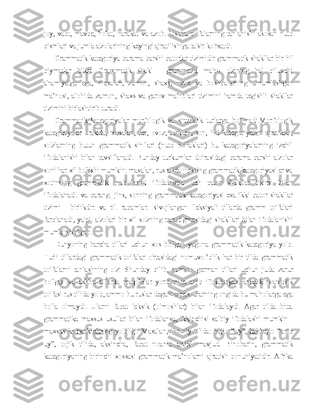 joy,   vaqt,   mavqe,   holat,   harakat   va   azob.   Ushbu   toifalarning   tanlanishi   asosan   nutq
qismlari va jumla a'zolarining keyingi ajratilishiga ta'sir ko'rsatdi.
Grammatik kategoriya qarama-qarshi qatorlar tizimidir  grammatik shakllar  bir hil
qiymatlar   bilan.   Grammatik   shakl   -   grammatik   ma'no   o'zining   hal   qiluvchi
ahamiyatga   ega,   masalan,   zamon,   shaxs,   ovoz   va   boshqalarning   umumlashgan
ma’nosi,   alohida   zamon,   shaxs   va   garov   ma’nolari   tizimini   hamda   tegishli   shakllar
tizimini birlashtirib turadi.
Grammatik   kategoriyalar   morfologik   va   sintaktik   turlarga   bo‘linadi.Morfologik
kategoriyalar   orasida,   masalan,   tur,   ovoz,   turkum,   son,   hol   kategoriyalari   ajratiladi;
so'zlarning   butun   grammatik   sinflari   (nutq   bo'laklari)   bu   kategoriyalarning   izchil
ifodalanishi   bilan   tavsiflanadi.   Bunday   turkumlar   doirasidagi   qarama-qarshi   a'zolar
soni har xil bo'lishi mumkin: masalan, rus tilida jinsning grammatik kategoriyasi er va
xotinning   grammatik   ma'nolarini   ifodalovchi   uch   qator   shakllar   tizimi   bilan
ifodalanadi.   va   qarang.   jins,   sonning   grammatik   kategoriyasi   esa   ikki   qator   shakllar
tizimi   -   birlikdir.   va   pl.   raqamlar.   Rivojlangan   fleksiyali   tillarda   gramm   toifalari
farqlanadi, ya'ni. a'zolari bir xil so'zning paradigmasidagi shakllari bilan ifodalanishi
mumkin bo'lgan.
Dunyoning   barcha   tillari   uchun   xos   bo'lgan   yagona   grammatik   kategoriya   yo'q.
Turli   tillardagi   grammatik   toifalar   o'rtasidagi   nomuvofiqlik   har   bir   tilda   grammatik
toifalarni   tanlashning   o'zi   Shunday   qilib,   romano-german   tillari   uchun   juda   zarur
bo'lgan   va   ushbu   tillarda   maqolalar   yordamida   aniq   ifodalangan   aniqlik-noaniqlik
toifasi rus tilida yo'q, ammo bu ruslar degani emas. ularning ongida bu ma'nolarga ega
bo'la   olmaydi.   Ularni   faqat   leksik   (olmoshlar)   bilan   ifodalaydi.   Agar   tilda   bitta
grammatika   maxsus   usullar   bilan   ifodalansa,   ikkinchisi   salbiy   ifodalashi   mumkin   -
maxsus   ko'rsatkichning   yo'qligi.   Masalan,   ibroniy   tilida:   bajio   “uy”,   habbajio   “aniq
uy”,   tojik   tilida,   aksincha,   faqat   noaniq   artikl   mavjud.   Binobarin,   grammatik
kategoriyaning   birinchi   xossasi   grammatik   ma’nolarni   ajratish   qonuniyatidir.   Afrika 