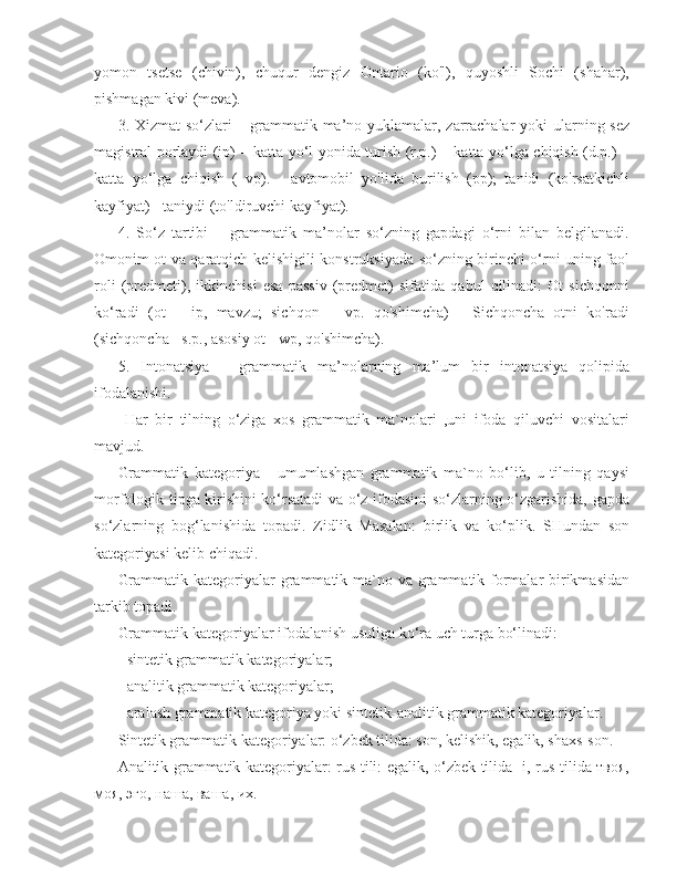 yomon   tsetse   (chivin),   chuqur   dengiz   Ontario   (ko'l),   quyoshli   Sochi   (shahar),
pishmagan kivi (meva).
3. Xizmat so‘zlari – grammatik ma’no yuklamalar, zarrachalar  yoki  ularning sez
magistral porlaydi (ip) – katta yo‘l yonida turish (r.p.) – katta yo‘lga chiqish (d.p.) –
katta   yo‘lga   chiqish   (   vp).   -   avtomobil   yo'lida   burilish   (pp);   tanidi   (ko'rsatkichli
kayfiyat) - taniydi (to'ldiruvchi kayfiyat).
4.   So‘z   tartibi   –   grammatik   ma’nolar   so‘zning   gapdagi   o‘rni   bilan   belgilanadi.
Omonim ot va qaratqich kelishigili konstruksiyada so‘zning birinchi o‘rni uning faol
roli   (predmeti),   ikkinchisi   esa   passiv   (predmet)   sifatida   qabul   qilinadi:   Ot   sichqonni
ko‘radi   (ot   –   ip,   mavzu;   sichqon   –   vp.   qo'shimcha)   -   Sichqoncha   otni   ko'radi
(sichqoncha - s.p., asosiy ot - wp, qo'shimcha).
5.   Intonatsiya   –   grammatik   ma’nolarning   ma’lum   bir   intonatsiya   qolipida
ifodalanishi. 
  Har   bir   tilning   o‘ziga   xos   grammatik   ma`nolari   ,uni   ifoda   qiluvchi   vositalari
mavjud. 
Grammatik   kategoriya   -   umumlashgan   grammatik   ma`no   bo‘lib,   u   tilning   qaysi
morfologik tipga kirishini ko‘rsatadi va o‘z ifodasini so‘zlarning o‘zgarishida, gapda
so‘zlarning   bog‘lanishida   topadi.   Zidlik   Masalan:   birlik   va   ko‘plik .   SHundan   son
kategoriyasi kelib chiqadi.
Grammatik kategoriyalar grammatik ma`no va grammatik formalar birikmasidan
tarkib topadi.
Grammatik kategoriyalar ifodalanish usuliga ko‘ra uch turga bo‘linadi:
- sintetik grammatik kategoriyalar;
- analitik grammatik kategoriyalar;
- aralash grammatik kategoriya yoki sintetik-analitik grammatik kategoriyalar.
Sintetik grammatik kategoriyalar: o‘zbek tilida: son, kelishik, egalik, shaxs-son.
Analitik grammatik kategoriyalar: rus tili: egalik, o‘zbek tilida -i, rus tilida твоя,
моя, эго, наша, ваша, их. 