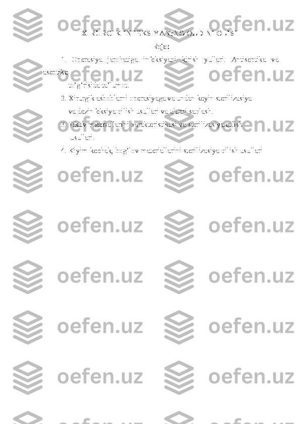 XIRURGIK INFEKSIYANI NG  OLDINI OLISH
Reja :
1.   Operasiya   jarohatiga   infeksiyani   kirish   yullari.   Antiseptika   va
a septika
    t o’ g’risida ta’lumot .
2.   Xirurgik asboblarni operasiyaga va undan keyin sterilizasiya
     v a dezinfeksiya qilish usullari va ularni saqlash .
3. Tikuv materiallar i ni xarakteristikasi va sterilizasiya qilish
      u sullari .
4. K i yi m -kechak ,  bog’lov materiallar i ni sterilizasiya qilish usullari 