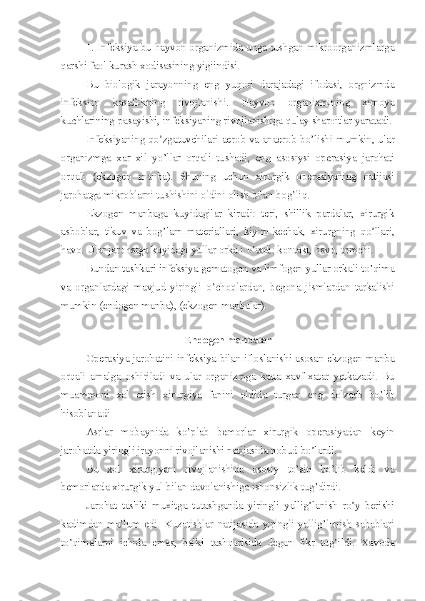 1. Infeksiya bu hayvon organizmida unga tushgan mikroorganizmlarga
qarshi  faol  kurash xodisasining yigiindisi.
Bu   biologik   jarayonning   eng   yuqori   darajadagi   ifodasi,   orgnizmda
infeksion   kasallikning   rivojlanishi.   Hayvon   organizmining   ximoya
kuchlarining pasayishi, infeksiyani ng  rivojlanish i ga q u lay sharoitlar yaratadi.
Infeksiyani ng   q o’ zgatuvchilari aerob va anaerob b o’ lishi mumkin, ular
organizmga   xar   xil   y o’l lar   orqali   tushadi,   eng   asosiysi   operasiya   jarohati
orqali   (ekzogen   manba).   Shuning   uchun   xirurgik   operasiyaning   natijasi
jarohatga mikroblarni tushishini oldini olish bilan bo g’ li q.
Ekzogen   manbaga   kuyidagilar   kiradi:   teri,   shillik   pardalar,   xirurgik
asboblar,   tikuv   va   bo g’ lam   materiallari,   kiyim-kechak,   xirurgning   qo’ llari,
h avo. Ular jarohatga kuyidagi yullar orkali  o’ tadi :  kontakt,  h avo, tomchi .
Bundan tashkari infeksiya gem a togen va limfogen yullar orkali to’qima
va   organlardagi   mavjud   yiringli   o’ cho q lardan,   begona   jismlardan   tarkalishi
mumkin (endogen manba) ,  (ekzogen manbalar).
                              
Endogen manbalar
Operasiya jarohatini infeksiya bilan ifloslanishi asosan ekzogen manba
orqali   amalga   oshiriladi   va   ular   organizmga   katta   xavf-xatar   yetkazadi.   Bu
muammoni   xal   etish   xirurgiya   fanini   oldida   turgan   eng   dolzarb   bo’lib
hisoblanadi
Asrlar   mobaynida   ko’plab   bemorlar   xirurgik   operasiyadan   keyin
jarohatda yiringli jrayonni rivojlanishi natijasida nobud bo’lardi.
Bu   xol   xirurgiyani   rivojlanishida   asosiy   to’siq   bo’lib   keldi   va
bemorlarda xirurgik yul bilan davolanishiga ishonsizlik tug’dirdi.
Jarohat   tashki   muxitga   tutashganda   yiringli   yallig’lanish   ro’y   berishi
kadimdan   ma’lum   edi.   Kuzatishlar   natijasida   yiringli   yallig’lanish   sabablari
to’qimalarni   ichida   emas,   balki   tashqarisida   degan   fikr   tug’ildi.   Xavoda 