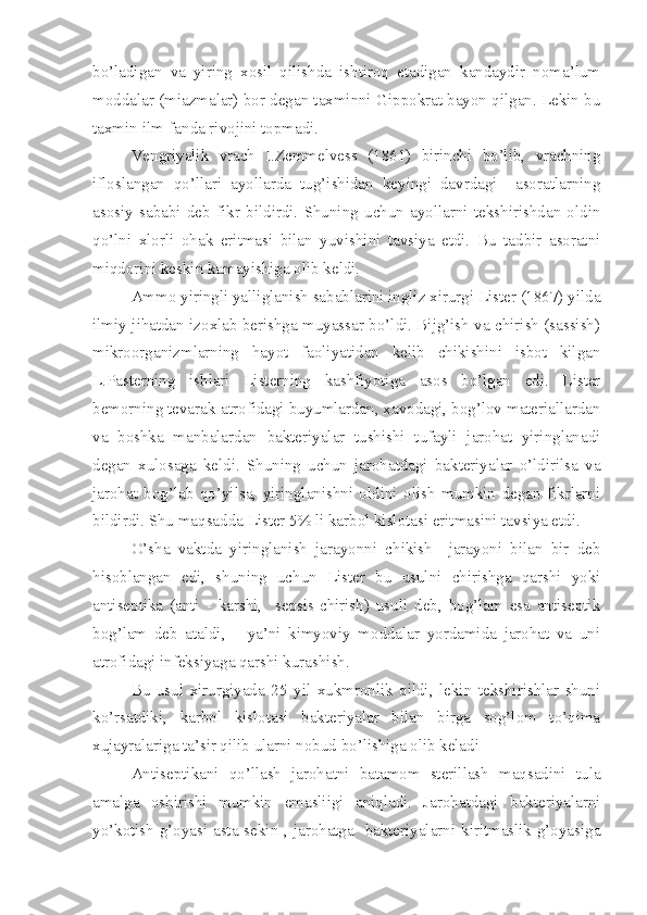 bo’ladigan   va   yiring   xosil   qilishda   ishtiroq   etadigan   kandaydir   noma’lum
moddalar (miazmalar) bor degan taxminni Gippokrat bayon qilgan. Lekin bu
taxmin ilm-fanda rivojini topmadi.
Vengriyalik   vrach   I.Zemmelvess   (1861)   birinchi   bo’lib,   vrachning
ifloslangan   qo’llari   ayollarda   tug’ishidan   keyingi   davrdagi     asoratlarning
asosiy   sababi   deb   fikr   bildirdi.   Shuning   uchun   ayollarni   tekshirishdan   oldin
qo’lni   xlorli   ohak   eritmasi   bilan   yuvishini   tavsiya   etdi.   Bu   tadbir   asoratni
miqdorini keskin kamayishiga olib keldi.
Ammo yiringli yalliglanish sabablarini ingliz xirurgi Lister (1867) yilda
ilmiy jihatdan izoxlab berishga muyassar bo’ldi. Bijg’ish va chirish (sassish)
mikroorganizmlarning   hayot   faoliyatidan   kelib   chikishini   isbot   kilgan
L.Pasterning   ishlari   Listerning   kashfiyotiga   asos   bo’lgan   edi.   Lister
bemorning tevarak-atrofidagi buyumlardan, xavodagi, bog’lov materiallardan
va   boshka   manbalardan   bakteriyalar   tushishi   tufayli   jarohat   yiringlanadi
degan   xulosaga   keldi.   Shuning   uchun   jarohatdagi   bakteriyalar   o’ldirilsa   va
jarohat   bog’lab   qo’yilsa,   yiringlanishni   oldini   olish   mumkin   degan   fikrlarni
bildirdi. Shu maqsadda Lister 5% li karbol kislotasi eritmasini tavsiya etdi.
O’sha   vaktda   yiringlanish   jarayonni   chikish     jarayoni   bilan   bir   deb
hisoblangan   edi,   shuning   uchun   Lister   bu   usulni   chirishga   qarshi   yoki
antiseptika   (anti   -   karshi,     sepsis-chirish)   usuli   deb,   bog’lam   esa   antiseptik
bog’lam   deb   ataldi,       ya’ni   kimyoviy   moddalar   yordamida   jarohat   va   uni
atrofidagi infeksiyaga qarshi kurashish.
Bu   usul   xirurgiyada   25   yil   xukmronlik   qildi,   lekin   tekshirishlar   shuni
ko’rsatdiki,   karbol   kislotasi   bakteriyalar   bilan   birga   sog’lom   to’qima
xujayralariga ta’sir qilib ularni nobud bo’lishiga olib keladi
Antiseptikani   qo’llash   jarohatni   batamom   sterillash   maqsadini   tula
amalga   oshirishi   mumkin   emasliigi   aniqladi.   Jarohatdagi   bakteriyalarni
yo’kotish g’oyasi asta-sekin , jarohatga   bakteriyalarni kiritmaslik g’oyasiga 