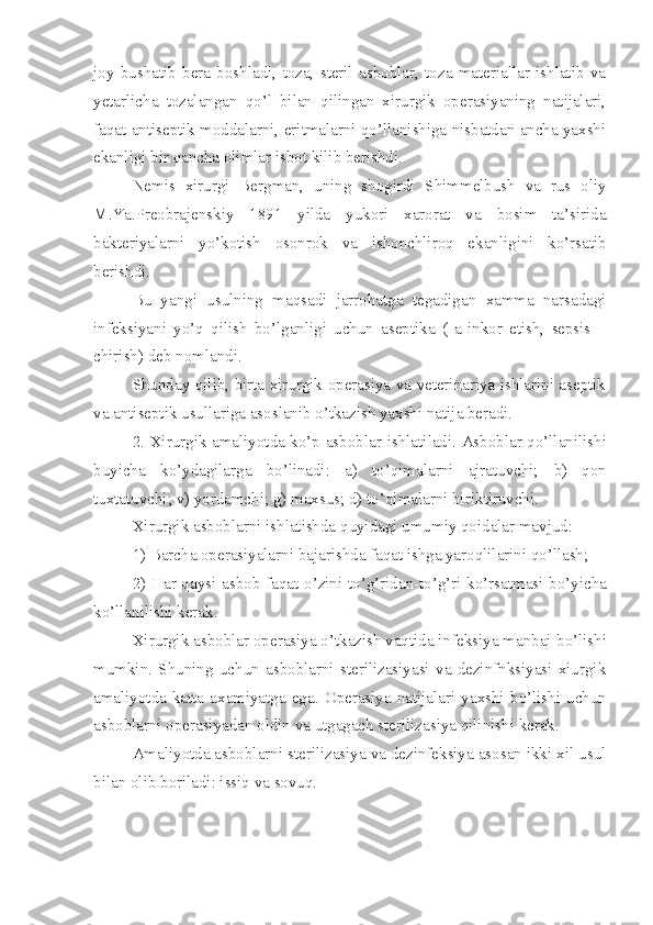 joy   bushatib   bera   boshladi,   toza,   steril   asboblar,   toza   materiallar   ishlatib   va
yetarlicha   tozalangan   qo’l   bilan   qilingan   xirurgik   operasiyaning   natijalari,
faqat antiseptik moddalarni, eritmalarni qo’llanishiga nisbatdan ancha yaxshi
ekanligi bir qancha olimlar isbot kilib berishdi. 
Nemis   xirurgi   Bergman,   uning   shogirdi   Shimmelbush   va   rus   oliy
M.Ya.Preobrajenskiy   1891   yilda   yukori   xarorat   va   bosim   ta’sirida
bakteriyalarni   yo’kotish   osonrok   va   ishonchliroq   ekanligini   ko’rsatib
berishdi.
Bu   yangi   usulning   maqsadi   jarrohatga   tegadigan   xamma   narsadagi
infeksiyani   yo’q   qilish   bo’lganligi   uchun   aseptika   (   a-inkor   etish,   sepsis   –
chirish) deb nomlandi.
Shunday qilib, birta xirurgik operasiya va veterinariya ishlarini aseptik
va antiseptik usullariga asoslanib o’tkazish yaxshi natija beradi.
2. Xirurgik amaliyotda ko’p asboblar   i sh lati ladi. Asboblar qo’llanilishi
buyicha   ko’ydagilarga   bo’linadi:   a)   to’qimalarni   ajratuvchi;   b)   qon
tuxtatuvchi; v) yordamchi;   g) maxsus; d) to’qimalarni biri k tiruvchi.
Xirurgik asboblarni ishlatishda q u yidagi umumiy qoidalar mavjud:
1) Barcha operasiyalarni bajarishda faqat ishga yaroqlilarini qo’llash;
2)   H ar qaysi asbob faqat   o’ zini t o’ g’ridan - t o’ g’ri ko’rsatmasi bo’yicha
ko’llanilishi kerak.
Xirurgik asboblar operasiya o’tkazish vaqtida infeksiya manbai b o’ lishi
mumkin.   Shuning   uchun   asboblarni   sterilizasiyasi   va   dezinfnksiyasi   xiurgik
amaliyotda  katta  axamiyatga  ega.  O pe rasiya  natijalari  yaxshi  b o’ lishi  uchun
asboblarni operasiyadan oldin va utgagach sterilizasiya qilinishi kerak.
Amaliyotda asboblarni sterilizasiya va dezinfeksiya asosan ikki xil usul
bilan olib b o riladi: issiq va sovuq. 