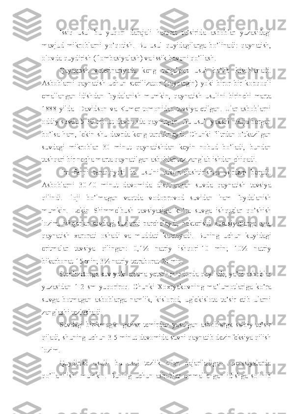 Issiq   usul   bu   yuqori   darajali   h ar o rat   ta’sirida   asboblar   yuzasidagi
mavjud   mikroblarni   yo’qotish.   Bu   usul   q uyidagilarga   bo’linadi:   qaynatish,
olovda quydirish (flombasiyalash) va issik  h avoni qo’llash.
Qaynatish   veterinariyada   keng   tarqalgan   usul   b o’ lib   h isoblanadi.
Asboblarni   qaynatish   uchun   sterilizator   (qaynatgin)   yoki   biror   bir   k o pqoqli
emallangan   i dishdan   foydalanish   mumkin,   qaynatish   usul i ni   birinchi   marta
1888   yilda     Davidson   va   Kumer   tomonidan   tavsiya   etilgan.   Ular   asboblarni
oddiy suvda 5-10 min ut d avomida qaynatgan. Bu usul   yaxshi natija bergan
b o’ lsa   ham,   lekin   shu   davrda   keng   tarqalmaydi.   Chunki   filtrdan   o’tkazilgan
suvdagi   mikroblar   30   min ut   q aynatishdan   keyin   nobu d   bo’ladi,   bundan
tashqari bir necha marta qaynatilgan asboblar tez zanglab ishdan chiqadi.
Ilm   fan n i   taraqqiyoti   bu   usulni   tak o millashtirishga   yordam   beradi.
Asboblarni   30-40   min ut   d avomida   distillangan   suvda   qaynatish   tavsiya
qilindi.   Iloji   b o’ lmagan   vaqtda   vodoprovod   suvidan   h am   foydalanish
mumkin.   Lekin   Shimmelbush   tav s iyasiga   ko’ra   suvga   ishqorlar   q o’ shish
lozim,   ishqorlar   suvda g i   tuzlarni   parchalaydi,   bakterisid   xususiyatlarga   ega,
qaynatish   xarorati   oshadi   va   muddati   k a mayadi.   Buning   uchun   k u yidagi
eritmalar   tavsiya   qilingan:   0,1%   natriy   ishqori-10   min;   10%   natriy
bikarbonat-15 min; 3% natriy tetraborat-20 min.
Sterilizatorga suv yoki eritma yetarli miqdorda quyiladi ,  ya’ni asboblar
yuzasidan   1-2   sm   yuqoriroq.   Chunki   Xoxryakovni ng   ma’lumotlariga   ko’ra
suvga   botmagan   asboblarga   namlik,   kislorod,   uglekislota   ta’sir   etib   ularni
zanglashi tezlashadi.
Suvdagi   birikmagan   gazlar   temirdan   yasalgan   asboblarga   salbiy   ta’sir
qiladi ,  shuning uchun 3-5 min ut  davomida suvni qaynati b  dez infek siya qilish
lozim. 
Quydirish   usuli-   bu   usul   tezlik   bilan   bajariladigan   operasiyalarda
qo’llanilishi   mumkin.   Buning   uchun   asboblar   emmallangan   idishga   solinib 