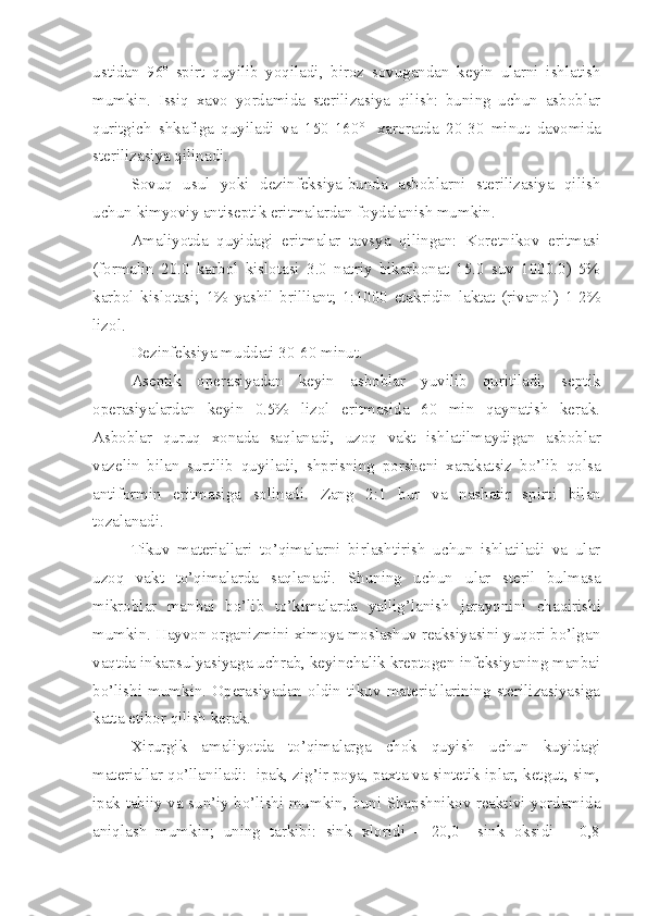 ustidan   96 o
  spirt   quyilib   yoqiladi,   biroz   sovugandan   keyin   ularni   ishlatish
mumkin.   Issiq   xavo   yorda mi da   sterilizasiya   qilish:   buning   uchun   asboblar
quritgich   shkafiga   quyiladi   va   150-160 o  
  xaroratda   20-30   min ut   d avomida
sterilizasiya qilinadi.
Sovuq   usul   yoki   dezinfeksiya-bunda   asboblarni   sterilizasiya   qilish
uchun kimyoviy antiseptik eritmalardan foydalanish mumkin.
Amaliyotda   q u yidagi   eritmalar   tavsya   qilingan:   Koretnikov   eritmasi
(formalin   20.0   karbol   kislotasi   3.0   natriy   bikarbonat   15.0   suv   1000.0)   5%
karbol   kislotasi;   1%   yashil   brilliant;   1:1000   etakridin   laktat   (rivanol)   1-2%
lizol.
Dezinfeksiya muddati 30-60 min ut .
Aseptik   operasiyadan   keyin   asboblar   yuvilib   quritiladi,   septik
operasiyalardan   keyin   0.5%   lizol   eritmasida   60   min   qaynatish   kerak.
Asboblar   qur u q   xonada   saqlanadi,   uzoq   vakt   ishlatilm a ydigan   asboblar
vazelin   bilan   surtilib   quyiladi,   shprisni ng   porsheni   xarakatsiz   bo’lib   qolsa
antiformin   eritmasiga   solinadi.   Zang   2:1   bur   va   nashatir   spirt i   bilan
tozalanadi.
Tikuv   materiallari   to’qimalarni   birlashtirish   uchun   ishlatiladi   va   ular
uzoq   vakt   to’qimalarda   saqlanadi.   Shuning   uchun   u lar   steril   bulmasa
mikroblar   manbai   bo’lib   to’kimalarda   yallig’lanish   jarayoni ni   chaqirishi
mumkin.  Hayvon organizmini ximoya moslashuv reaksiyasini yuqori bo’lgan
vaqtda inkapsulyasiyaga uchrab, keyinchalik kreptogen infeksiyaning manbai
bo’lishi   mumkin.   Operasiyadan   oldin   tikuv   materiallarining   sterilizasiyasiga
katta etibor qilish kerak.
Xirurgik   amaliyotda   to’qimalarga   chok   quyish   uchun   kuyidagi
materiallar qo’llaniladi:  ipak, zig’ir poya, paxta va sintetik iplar, ketgut, sim,
ipak tabiiy va sun’iy bo’lishi mumkin, buni Shapshnikov reaktivi yordamida
aniqlash   mumkin;   uning   tarkibi:   sink   xloridi   –   20,0     sink   oksidi   –   0,8 