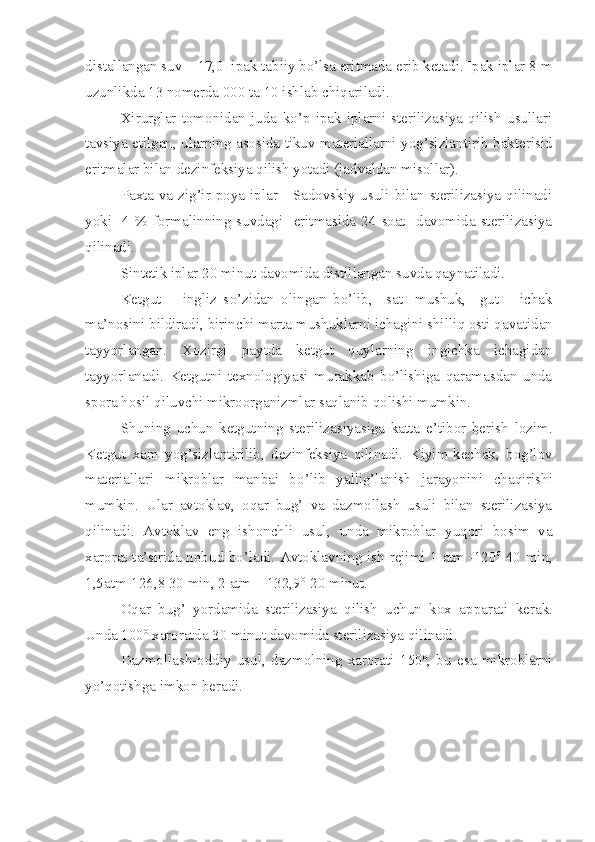 distallangan suv – 17,0  ipak tabiiy bo’lsa eritmada erib ketadi. Ipak iplar 8 m
uzunlikda 13 nomerda 000 ta 10 ishlab chiqariladi.
Xirurglar   tomonidan   juda   ko’p   ipak   iplarni   sterilizasiya   qilish   usullari
tavsiya etilgan, ularning asosida tikuv materiallarni yog’sizlantirib bakterisid
eritmalar bilan dezinfeksiya qilish yotadi (jadvaldan misollar).
Paxta va zig’ir poya iplar - Sadovskiy usuli bilan sterilizasiya qilinadi
yoki    4  %  formalinning  suvdagi    eritmasida  24  soat    davomida  sterilizasiya
qilinadi.
Sintetik iplar 20 min ut  davomida distillangan suvda qaynatiladi.
Ketgut   –   ingliz   s o’ z i dan   olingan   bo’lib,     sat-   mushuk,     gut   –   ichak
ma’nosini bildiradi,  birinchi marta mushuklarni ichagini shilli q  osti qavatidan
tayyorlangan.   Xozirgi   paytda   ketgut   quylarning   ingichka   ichagidan
tayyorlanadi.   Ketgutni   texnologiyasi   murakkab   bo’lishiga   qaramasdan   unda
spora  h osil qiluvchi mikroorganizmlar saqlanib qolishi mumkin.
Shuning   uchun   ketgutni ng   sterilizasiyasiga   katta   e’tibor   berish   lozim.
Ketgut   xam   yog’sizlantirilib,   dez i nfeksiya   qilinadi.   K i yim-kechak,   bog’lov
materiallari   mikroblar   manbai   b o’ lib   yallig’lanish   jarayoni ni   chaqirishi
mumkin.   Ular   avtoklav,   oqar   bug’   va   dazmollash   usuli   bilan   sterilizasiya
qilinadi.   Avtoklav   eng   ishonchli   usul ,   unda   mikroblar   yuqori   bosim   va
xarorat ta’sirida nobu d   bo’ladi. Avtoklavni ng   ish rejimi 1 atm.-120 o
-40 min,
1,5atm-126,8 30 min, 2 atm – 132,9 o
-20 min ut .
Oqar   bug’   yordamida   sterilizasiya   qilish   uchun   kox   apparat i   kerak.
Unda 100 o
 xaroratda 30 minut davomida sterilizasiya qilinadi.
Dazmollash-oddiy   usul ,   dazmolni ng   xarorati   150 o
,   bu   esa   mikroblarni
yo’qotishga imkon beradi. 