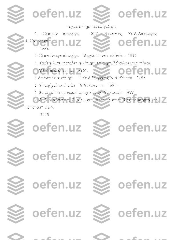 Faydalan ilg an adabiyotlar:
1.   Operativ   xirurgiya   –   X.K.   Rustamov,   Ya.A.Axbutayev,
B.D.Narziyev –
     1997 .
2. Operativnaya xirurgiya – Magda I.I. va boshkalar – 1990 .
3. Kratkiy kurs operativnoy xirurgii s topograficheskoy anatomiyey .
    V.I.Shevchenko i dr. – 1951 .
4.Antiseptiki v xirurgii – T.Ye.Afinogenov, N.R.Yelinov – 1987 .
5. Xirurgiya bez chudes – V.V.Kovanov – 1981 .
6. Spravochnik po veterinarnoy xirurgii M.Plaxotin- 1977 .
7. A. David Weaver, Guy St Jean, Adrian Steiner “Bovine surgery and
Lameness” USA, 
               2005 