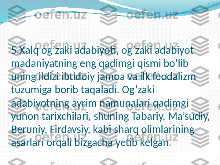 5.Xalq og’zaki adabiyoti, og’zaki adabiyot 
madaniyatning eng qadimgi qismi bo’lib 
uning ildizi ibtidoiy jamoa va ilk feodalizm 
tuzumiga borib taqaladi. Og’zaki 
adabiyotning ayrim namunalari qadimgi 
yunon tarixchilari, shuning Tabariy, Ma’sudiy, 
Beruniy, Firdavsiy, kabi sharq olimlarining 
asarlari orqali bizgacha yetib kelgan.  