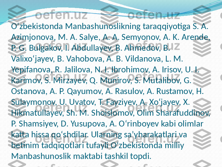 Oʻzbekistonda Manbashunoslikning taraqqiyotiga S. A. 
Azimjonova, M. A. Salye, A. A. Semyonov, A. K. Arende, 
P. G. Bulgakov, I. Abdullayev, B. Ahmedov, B. 
Valixoʻjayev, B. Vahobova, A. B. Vildanova, L. M. 
Yepifanova, R. Jalilova, N. I. Ibrohimov, A. Irisov, U. I. 
Karimov, S. Mirzayev, Q. Munirov, S. Mutalibov, G. 
Ostanova, A. P. Qayumov, A. Rasulov, A. Rustamov, H. 
Sulaymonov, U. Uvatov, T. Fayziyev, A. Xoʻjayev, X. 
Hikmatullayev, Sh. M. Shoislomov, Olim Sharafuddinov, 
P. Shamsiyev, D. Yusupova, A. Oʻrinboyev kabi olimlar 
katta hissa qoʻshdilar. Ularning saʼyharakatlari va 
betinim tadqiqotlari tufayli Oʻzbekistonda milliy 
Manbashunoslik maktabi tashkil topdi. 