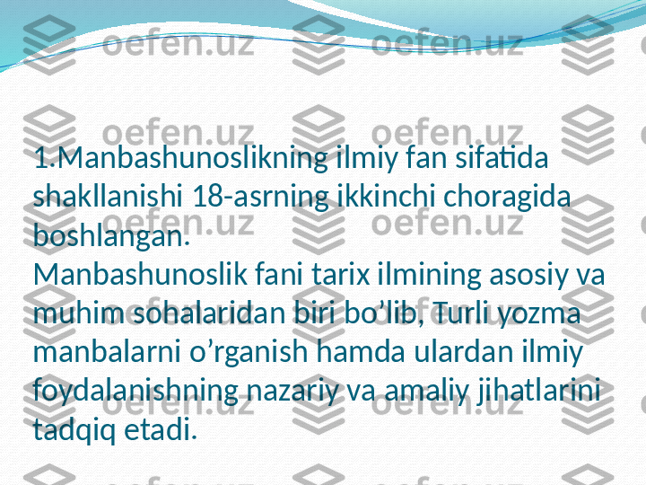 1.Manbashunoslikning ilmiy fan sifatida 
shakllanishi 18-asrning ikkinchi choragida 
boshlangan. 
Manbashunoslik fani tarix ilmining asosiy va 
muhim sohalaridan biri bo’lib, Turli yozma 
manbalarni o’rganish hamda ulardan ilmiy  
foydalanishning nazariy va amaliy jihatlarini 
tadqiq etadi.   