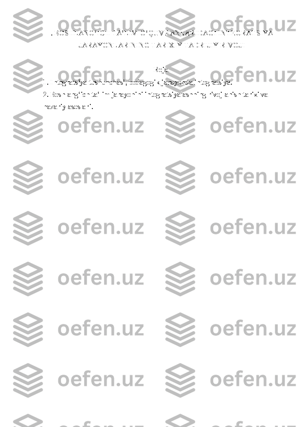 .  BOSHLAN G‘ ICH TA’LIM  O‘ QUV FANLARIDAGI INTEGRATSIYA
JARAYONLARINING TARIXIY TADRIJIY RIVOJI
Reja .
1. Integratsiya tushunchasi ,  pedagogik jarayonda integratsiya .
2. Boshlang‘ich ta’lim jarayonini integratsiyalashning rivojlanish tarixi va 
nazariy asoslari. 