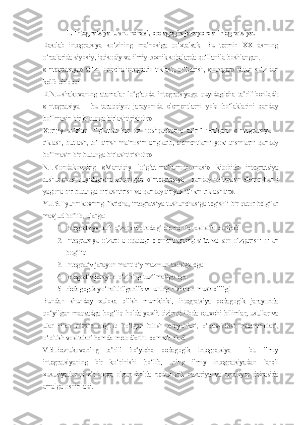 1.  Integratsiya tushunchasi ,  pedagogik jarayonda integratsiya .
Dastlab   integratsiya   so‘zining   ma’nosiga   to‘xtalsak.   Bu   termin   XX   asrning
o‘rtalarida siyosiy, iqtisodiy va ilmiy-texnik sohalarda qo‘llanila boshlangan.
«Integratsiya» so‘zi lotincha integratio-tiklash, to‘ldirish, «integer» butun so‘zidan
kelib chiqqan.
D.N.Ushakovaning   atamalar   lo‘g‘atida   integratsiyaga   quyidagicha   ta’rif   beriladi:
«Integratsiya   –   bu   taraqqiyot   jarayonida   elementlarni   yoki   bo‘laklarini   qanday
bo‘lmasin bir butunga birlashtirishdir».
Xorijiy   so‘zlar   lo‘g‘atida   bir   oz   boshqacharoq   ta’rif   berilgan:   «Integratsiya   –
tiklash, butlash, to‘ldirish ma’nosini  anglatib, elementlarni  yoki qismlarni  qanday
bo‘lmasin bir butunga birlashtirishdir».
N.I.Kondakovning   «Mantiqiy   lo‘g‘at-ma’lumotnomasi»   kitobida   integratsiya
tushunchasi quyidagicha keltirilgan: «Integratsiya – qanday bo‘lmasin elementlarni
yagona bir butunga birlashtirish va qandaydir yaxlitlikni tiklashdir».
YU.S.Tyunnikovning fikricha, integratsiya tushunchasiga tegishli bir qator belgilar
mavjud bo‘lib, ularga:
1. Integratsiya turli o‘zaro aloqadagi elementlar asosida quriladi.
2. Integratsiya   o‘zaro   aloqadagi   elementlarning   sifat   va   son   o‘zgarishi   bilan
bog‘liq.
3. Integrativ jarayon mantiqiy mazmun asosiga ega.
4. Integrativ jarayon o‘zining tuzilmasiga ega.
5. Pedagogik yo‘naltirilganlik va uning nisbatan mustaqilligi.
Bundan   shunday   xulosa   qilish   mumkinki,   integratsiya   pedagogik   jarayonda
qo‘yilgan maqsadga bog‘liq holda yaxlit tizimni ifoda etuvchi bilimlar, usullar va
ular   bilan   o‘zaro   bog‘liq   bo‘lgan   bilish   jarayonlari,   o‘quv-bilish   muammolari,
o‘qitish vositalari hamda metodlarini qamrab oladi.  
V.S.Bezrukovaning   ta’rifi   bo‘yicha   pedagogik   integratsiya   –   bu   ilmiy
integratsiyaning   bir   ko‘rinishi   bo‘lib,   uning   ilmiy   integratsiyadan   farqli
xususiyatlarini   e’tiborga   olgan   holda   pedagogik   nazariya   va   amaliyot   doirasida
amalga oshiriladi. 