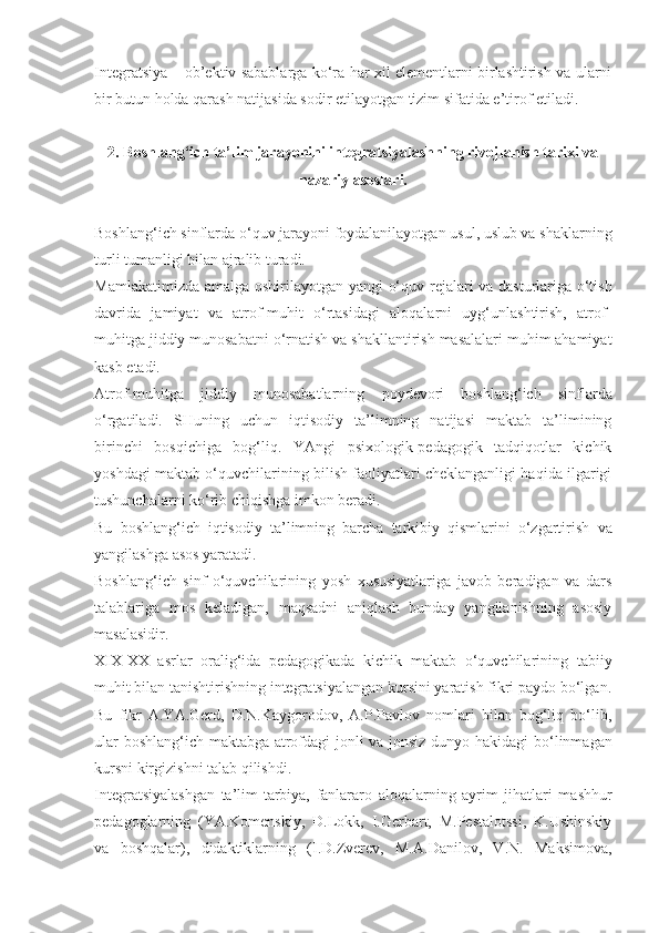 Integratsiya – ob’ektiv sabablarga ko‘ra har xil elementlarni birlashtirish va ularni
bir butun holda qarash natijasida sodir etilayotgan tizim sifatida e’tirof etiladi. 
2. Boshlang‘ich ta’lim jarayonini integratsiyalashning rivojlanish tarixi va
nazariy asoslari.
Boshlang‘ich sinflarda o‘quv jarayoni foydalanilayotgan usul, uslub va shaklarning
turli tumanligi bilan ajralib turadi.
Mamlakatimizda   amalga   oshirilayotgan   yangi   o‘quv   rejalari   va   dasturlariga o‘tish
davrida   jamiyat   va   atrof-muhit   o‘rtasidagi   aloqalarni   uyg‘unlashtirish,   atrof-
muhitga jiddiy munosabatni o‘rnatish va  shakllantirish masalalari muhim ahamiyat
kasb etadi.
Atrof-muhitga   jiddiy   munosabatlarning   poydevori   boshlang‘ich   sinflarda
o‘rgatiladi.   SHuning   uchun   iqtisodiy   ta’limning   natijasi   maktab   ta’limining
birinchi   bosqichiga   bog‘liq.   YAngi   psixologik-pedagogik   tadqiqotlar   kichik
yoshdagi maktab o‘quvchilarining bilish faoliyatlari cheklanganligi haqida ilgarigi
tushunchalarni ko‘rib chiqishga imkon beradi.
Bu   boshlang‘ich   iqtisodiy   ta’limning   barcha   tarkibiy   qismlarini   o‘zgartirish   va
yangilashga asos yaratadi.
Boshlang‘ich   sinf   o‘quvchilarining   yosh   xususiyatlariga   javob   beradigan   va   dars
talablariga   mos   keladigan,   maqsadni   aniqlash   bunday   yangilanishning   asosiy
masalasidir.
XIX-XX   asrlar   oralig‘ida   pedagogikada   kichik   maktab   o‘quvchilarining   tabiiy
muhit bilan tanishtirishning integratsiyalangan kursini yaratish fikri paydo bo‘lgan.
Bu   fikr   A.YA.Gerd,   D.N.Kaygorodov,   A.P.Pavlov   nomlari   bilan   bog‘liq   bo‘lib,
ular boshlang‘ich maktabga atrofdagi jonli va jonsiz dunyo   hakidagi bo‘linmagan
kursni kirgizishni talab qilishdi.
Integratsiyalashgan   ta’lim-tarbiya,   fanlararo   aloqalarning   ayrim   jihatlari   mashhur
pedagoglarning   (YA.Komenskiy,   D.Lokk,   I.Gerbart,   M.Pestalotssi,   K.Ushinskiy
va   boshqalar),   didaktiklarning   (I.D.Zverev,   M.A.Danilov,   V.N.   Maksimova, 