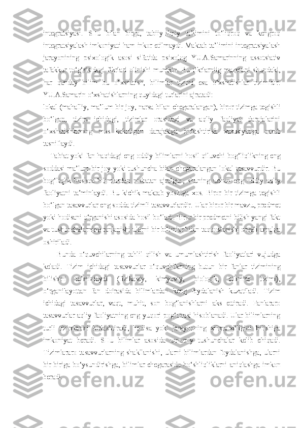 integratsiyasi.   SHu   bilan   birga,   tabiiy-ilmiy   ta’limini   to‘liqroq   va   kengroq
integratsiyalash imkoniyati ham inkor etilmaydi. Maktab ta’limini integratsiyalash
jarayonining   psixologik   asosi   sifatida   psixolog   YU.A.Samarinning   assotsiativ
tafakkur   to‘g‘risidagi   fikrlari   olinishi   mumkin.   Bu   fikrlarniig   mazmuni   shundaki,
har   qanday   bilim   bu   o‘xshatish,   bilimlar   tizimi   esa   o‘xshatishlar   tizimidir.
YU.A.Samarin o‘xshatishlarning quyidagi turlarini ajratadi:
lokal (mahalliy, ma’lum bir joy, narsa bilan   chegaralangan),   biror   tizimga tegishli
bo‘lgan,   tizim   ichidagi,   tizimlar   orasidagi   va   aqliy   faoliyat   darajalarini
o‘xshatishlarning   mos   keladigan   darajasiga   birlashtirish   xususiyatiga   qarab
tasniflaydi.
     Tabiat   yoki   fan   haqidagi   eng   oddiy   bilimlarni   hosil   qiluvchi   bog‘liqlikning eng
soddasi  ma’lum bir joy yoki tushuncha bilan chegaralangan lokal tasavvurdir. Bu
bog‘liqlik   boshqa   bilimlardan   nisbatan   ajralgan,   shuning   uchun   eng   oddiy   aqliy
faoliyatni   ta’minlaydi.   Bu   kichik   maktab   yoshiga   xos.   Biror   bir   tizimga   tegishli
bo‘lgan tasavvurlar eng sodda tizimli tasavvurlardir.  Ular biror bir mavzu, predmet
yoki hodisani o‘rganishi asosida hosil bo‘ladi. Biror bir predmetni bilish yangi fakt
va tushunchalarning tanlanishi ularni bir bilimlar bilan taqqoslanishi orqali amalga
oshiriladi. 
        Bunda   o‘quvchilarning   tahlil   qilish   va   umumlashtirish   faoliyatlari   vujudga
keladi.   Tizim   ichidagi   tasavvurlar   o‘quvchilarning   butun   bir   fanlar   tizimining
bilishini   ta’minlaydi   (fizikaviy,   kimyoviy,   biologik,   bilimlar   tizimi),
o‘rganilayottan   fan   doirasida   bilimlardan   keng   foydalanish   kuzatiladi.   Tizim
ichidagi   tasavvurlar,   vaqt,   muhit,   son   bog‘lanishlarni   aks   ettiradi.   Fanlararo
tasavvurlar aqliy faoliyatning eng yuqori pog‘onasi hisoblanadi. Ular bilimlarning
turli   tizimlarini   birlashtiradi,   hodisa   yoki   jarayonning   xilma-xilligini   bilishiga
imkoniyat   beradi.   SHu   bilimlar   asosida   umumiy   tushunchalar   kelib   chiqadi.
Tizimlararo   tasavvurlarning   shakllanishi,   ularni   bilimlardan   foydalanishga,   ularni
bir-biriga bo‘ysundirishga, bilimlar chegarasida bo‘shliqliklarni   aniqlashga imkon
beradi. 