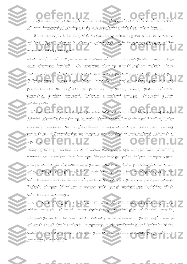       Bayon qilingan psixologik dalillar boshlang‘ich, to‘liqsiz o‘rta va o‘rta maktab
ta’limini integratsiyalashning asosiy xususiyatlarini aniqlashga imkon beradi.
         S.P.Baranov,   L.R.Bolotin,   V.A.Slasteninning   «Pedagogika»   kitobida darslarda
qo‘llaniladigan   fanlararo   bog‘lanish   ko‘rsatiladi,   lekin   integratsiyalashgan   ta’lim
muammolari aks etmagan.
«Boshlang‘ich   ta’lim»   jurnalarida   maktab   ta’limini   integratsiyalash   muammosiga
katta   ahamiyat   beriladi.   L.N.Baxareva   o‘zining   «Boshlang‘ich   maktab   o‘quv
mashg‘ulotlarini o‘lkashunoslik asosida integratsiyalash» maqolasida integratsiya -
differensiatsiya   jarayonlari   bilan   birgalikda   amalga   oshayotgan   fanlarni
yaqinlashtirish   va   bog‘lash   jarayoni   bo‘lib,   yangi,   butun,   yaxlit   bo‘limlar
yaratishga   yordam   beruvchi,   fanlararo   aloqalarni   amalga   oshiruvchi   yuqori
ko‘rinishdir.
    O‘quv fanlari orasida integratsiya predmetlar tizimini inkor  etmaydi integratsiya
tizimini takomillashtirishning, kamchiliklarni bartaraf etishning yo‘li bo‘lib, fanlar
orasidagi   aloqalar   va   bog‘liqliklarni   chuqurlashtirishga   qaratilgan   bunday
yondashuv - differensiatsiya va integratsiya orasidagi  munosabatlarni tushunishga
tayanadi.
Pedagogikaning   maqsadi   bir   xil   maqsad   vazifalarga   ega   bo‘lgan   turli   fanlarning
element   va   qismlarni   bir   butunga   birlashtirishga   yo‘naltirilgan   intergratsiyani
amalga oshirishda o‘qituvchilarga yordam berishdir. Ko‘p yillik kuzatishlar  shuni
ko‘rsatadiki, boshlang‘ich sinf o‘qituvchilari u yoki bu fanlarni o‘rganib, shu bilim
ko‘nikmalarni boshqa fanlarni o‘rgatishda qo‘llashga qiynaladilar, ularga mustaqil
fikrlash,   olingan   bilimlarni   o‘xshash   yoki   yangi   vaziyatlarga   ko‘chira   bilish
ko‘nikmalari etishmaydi. 
L.P.Elinko   o‘zining   «Boshlang‘ich   sinflarda   ta’limni   integratsiyalash   tajribasi»
ichida   maktab   ta’limini   intgratsiyalashning   muhimligiga   e’tiborini   qaratib,
integratsiya   darsini   samarali   qilish   vositasi,   fanlar   aloqalarini   yangi   pog‘onalarga
ko‘tarish shakli deb hisoblaydi. Integratsiya o‘qituvchilarning turli fanlar bo‘yicha
kuzatishlari va xulosalarini tasdiqlab yoki chuqurlashtirib beruvchi yangi dalillarni
topib berish manbaidir. 