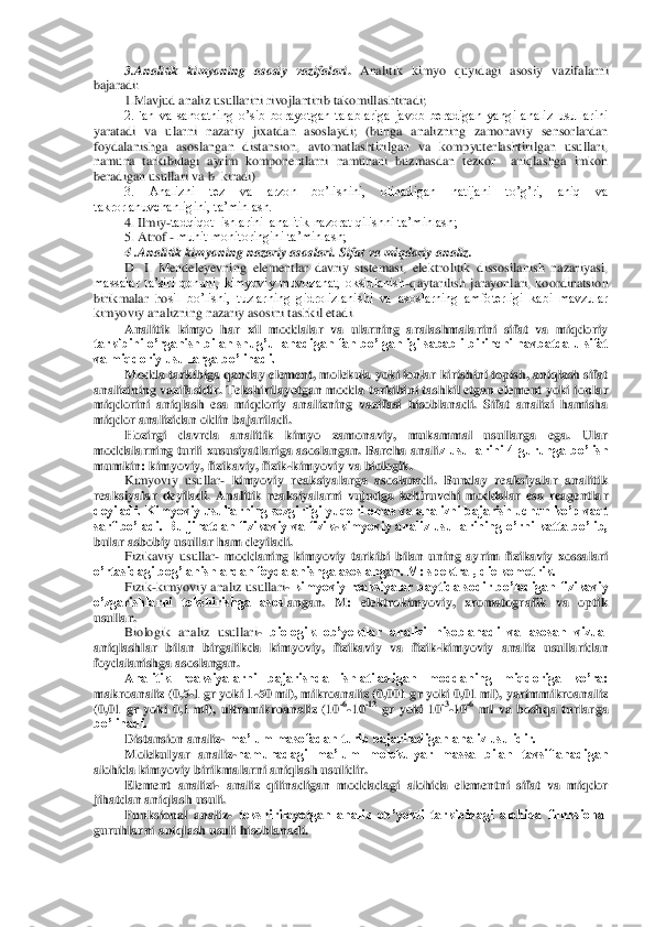 3.A	nalitik  kimyoning  asosiy  vazifalari	. Analitik  kimyo  q	uyidagi  asosiy  vazifalarni 	
bajaradi:	 	
1.M	avjud	 analiz usullarini rivojlantiri	b takomillashtir	adi	;  	
2.Fan  va  sanoatning  o’sib  borayotgan  talablariga  javob  beradigan  yangi  analiz  usullarini 	
yaratadi  va  ular	ni  nazariy  jixatdan  asoslaydi;  (bunga  analizning  zamonaviy  sensorlardan 	
foydalanishga  asoslangan  distansion,  avtomatlashtirilgan  va  kompyuterlashtirilgan  usullari, 
namuna  tarkibidagi  ayrim  komponentlarni  namunani  buzmasdan  tezkor    aniqlashga  imkon 
beradiga	n usullari va b. kiradi).	 	
3.  Analizni  tez  va  arzon  bo’lishini,  olinadigan  natijani  to’g’ri,  aniq  va 	
takrorlanuvchanligini, ta’minlash.	 	
4. Ilmiy	-tadqiqot  ishlarini  analitik nazorat qilishni ta’minlash;	 	
5. Atrof 	- muhit monitoringini ta’minlash;  	 	
4 .Anali	tik kimyoning nazariy asoslari.	 Sifat va miqdoriy analiz.	 	
D.  I.  Mendeleyevning  elementlar  davriy  sistemasi,  elektrolitik  dissosilanish  nazariyasi, 	
massalar  ta’siri  qonuni,  kimyoviy  muvozanat,  oksidlanish	-qaytarilish  jarayonlari,  koordinatsion 	
birikmalar  ho	sil  bo’lishi,  tuzlarning  gidrolizlanishi  va  asoslarning  amfoterligi  kabi  mavzular 	
kimyoviy analizning nazariy asosini tashkil etadi.	 	
Analitik  kimyo  har  xil  moddalar  va  ularning  aralashmalarini  sifat  va  miqdoriy 	
tarkibini o’rganish bilan shug’ullanadigan fa	n bo’lganligi sababli birinchi navbatda u sifat 	
va miqdoriy usullarga bo’linadi. 	 	
Modda tarkibiga qanday element, molekula yoki ionlar kirishini topish, aniqlash sifat 	
analizining vazifasidir. Tekshirilayotgan modda tarkibini tashkil etgan element yoki ion	lar 	
miqdorini  aniqlash  esa  miqdoriy  analizning  vazifasi  hisoblanadi.  Sifat  analizi  hamisha 
miqdor analizidan oldin bajariladi.	 	
Hozirgi  davrda  analitik  kimyo  zamonaviy,  mukammal  usullarga  ega.  Ular 	
moddalarning  turli  xususiyatlariga  asoslangan.  Barcha  anali	z  usullarini  4  guruhga  bo’lish 	
mumkin: kimyoviy, fizikaviy, fizik	-kimyoviy va biologik.	 	
Kimyoviy  usullar	- kimyoviy  reaksiyalarga  asoslanadi.  Bunday  reaksiyalar  analitik 	
reaksiyalar  deyiladi.  Analitik  reaksiyalarni  vujudga  keltiruvchi  moddalar  esa  reagentla	r 	
deyiladi. Kimyoviy usullarning sezgirligi yuqori emas va analizni bajarish uchun ko’p vaqt 
sarf  bo’ladi.  Bu  jihatdan  fizikaviy  va  fizik	-kimyoviy  analiz  usullarining  o’rni  katta  bo’lib, 	
bular asbobiy usullar ham deyiladi. 	 	
Fizikaviy  usullar	- moddaning  kim	yoviy  tarkibi  bilan  uning  ayrim  fizikaviy  xossalari 	
o’rtasidagi bog’lanishlardan foydalanishga asoslangan. M: spektral, dielkometrik. 	 	
Fizik	-kimyoviy analiz usullari	- kimyoviy  reaksiyalar paytida sodir bo’ladigan fizikaviy 	
o’zgarishlarni  tekshirishga  asosl	angan.  M:  elektrokimyoviy,  xromatografik  va  optik 	
usullar. 	 	
Biologik  analiz  usullari	- biologik  ob’yektlar  analizi  hisoblanadi  va  asosan  vizual 	
aniqlashlar  bilan  birgalikda  kimyoviy,  fizikaviy  va  fizik	-kimyoviy  analiz  usullaridan 	
foydalanishga asoslangan.	 	
Analitik  reaksiyalarni  bajarishda  ishlatiladigan  moddaning  miqdoriga  ko’ra: 	
makroanaliz (0,5	-1 gr yoki 1	-50 ml), mikroanaliz (0,001 gr yoki 0,01 ml), yarimmikroanaliz 	
(0,01  gr  yoki  0,1  ml),  ultramikroanaliz  (10	-6-10	-12 gr  yoki  10	-3-10	-6 ml  va  boshqa  turlarg	a 	
bo’linadi.	 	
Distansion analiz	- ma’lum masofadan turib bajariladigan analiz usulidir. 	 	
Molekulyar  analiz	-namunadagi  ma’lum  molekulyar  massa  bilan  tavsiflanadigan 	
alohida kimyoviy birikmalarni aniqlash usulidir.	 	
Element  analizi	- analiz  qilinadigan  moddadagi	 alohida  elementni  sifat  va  miqdor 	
jihatdan aniqlash usuli.	 	
Funksional  analiz	- tekshirilayotgan  analiz  ob’yekti  tarkibidagi  alohida  funksional 	
guruhlarni aniqlash usuli hisoblanadi.	  