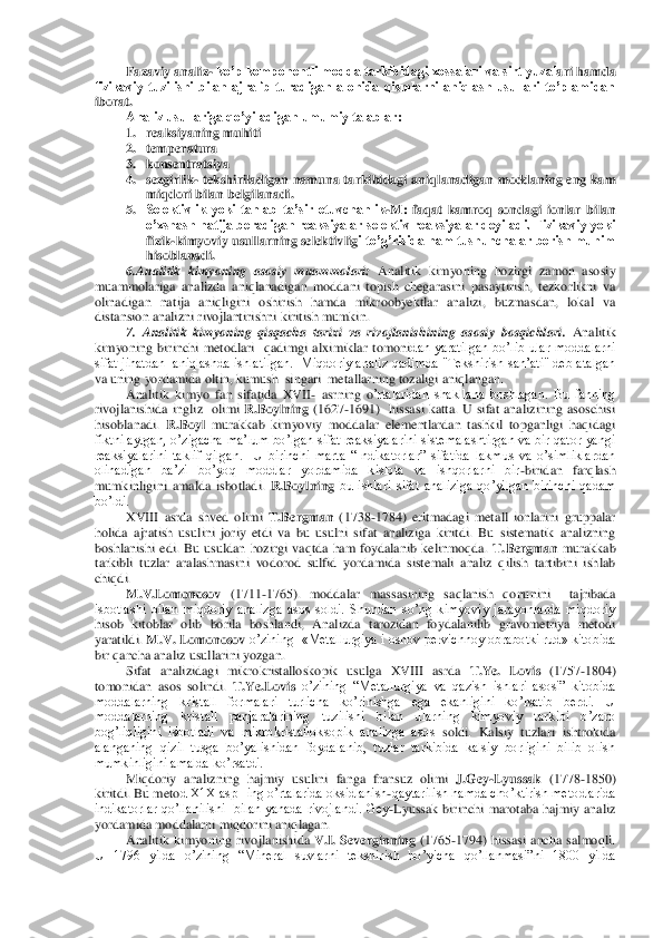 Fazaviy analiz	- ko’p komponentli modda tarkibidagi xossalari va sirt yuzal	ari hamda 	
fizikaviy  tuzilishi  bilan  ajralib  turadigan  alohida  qismlarni  aniqlash  usullari  to’plamidan 
iborat.	 
Analiz usullariga qo’yiladigan umumiy talablar:	 	
1. reaksiyaning muhiti	 	
2. temperatura	 	
3. konsentratsiya	 	
4. sezgirlik	- tekshiriladigan namuna tarkibidagi  aniql	anadigan moddaning eng kam 	
miqdori bilan belgilanadi.	 	
5. Selektivlik  yoki  tanlab  ta’sir  etuvchanlik	-M:  faqat  kamroq  sondagi  ionlar  bilan 	
o’xshash natija beradigan reaksiyalar selektiv  reaksiyalar deyiladi. Fizikaviy yoki 
fizik	-kimyoviy usullarning selektivlig	i to’g’risida ham tushunchalar berish muhim 	
hisoblanadi.	 	
6.Analitik  kimyoning  asosiy  muammolari:	 Analitik  kimyoning  hozirgi  zamon  asosiy 	
muammolariga  analizda  aniqlanadigan  moddani  topish  chegarasini  pasaytirish,  tezkorlikni  va 
olinadigan  natija  aniqligini	 oshirish  hamda  mikroobyektlar  analizi,  buzmasdan,  lokal  va 	
distansion analizni rivojlantirishni kiritish mumkin.	 	
7.  Analitik  kimyoning  qisqacha  tarixi  va  rivojlanishining  asosiy  bosqichlari.	 Analitik 	
kimyoning  birinchi  metodlari    qadimgi  alximiklar  tomoni	dan  yaratilgan  bo’lib  ular  moddalarni 	
sifat  jihatdan   aniqlashda  ishlatilgan.   Miqdoriy  analiz qadimda  "Tekshirish san’ati" deb atalgan 
va uning yordamida oltin, kumush  singari  metallarning tozaligi aniqlangan.	 	
Analitik  kimyo  fan  sifatida  XVII	- asrn	ing  o	’rtalaridan  shakllana  boshlagan.  Bu  fanning 	
rivojlanishida  ingliz    olimi 	R.Boylning	 (1627	-1691)    hissasi  katta.  U  sifat  analizining  asoschisi 	
hisoblanadi.	 R.Boyl 	murakkab  kimyoviy  moddalar  elementlardan  tashkil  topganligi  haqidagi 	
fiktni aytgan, o’zigacha 	ma’lum  bo’lgan sifat reaksiyalarini  sistemalashtirgan  va  bir qator yangi 	
reaksiyalarini  taklif  qilgan.    U  birinchi  marta  “Indikatorlar”  sifatida  lakmus  va  o’simliklardan 
olinadigan  ba’zi  bo’yoq  moddlar  yordamida  kislota  va  ishqorlarni  bir	-biridan  farqlash 	
mumkinligini  amalda  isbotladi. 	R.Boylning	 bu  ishlari  sifat  analiziga  qo’yilgan  birinchi  qadam 	
bo’ldi. 	 
XVIII  asrda  shved  olimi 	T.Bergman	 (1738	-1784)  eritmadagi  meta	ll  ionlarini  gruppalar 	
holida  ajratish  usulini  joriy  etdi  va  bu  usulni  sifat  analiziga  kirit	di.  Bu  sistematik  analizning 	
boshlanishi  edi.  Bu  usuldan  hozirgi  vaqtda  ham  foydalanib  kelinmoqda. 	T.Bergman 	murakkab 	
tarkibli  tuzlar  aralashmasini  vodorod  sulfid  yordamida  sistemali  analiz  qilish  tartibini  ishlab 
chiqdi.	 
M.V.Lomonosov	 (1711	-1765).  moddala	r  massasining  saqlanish  qonunini    tajribada  	
isbotlashi  bilan  miqdoriy  analizga  asos  soldi.  Shundan  so’ng  kimyoviy  jarayonlarda  miqdoriy 
hisob  kitoblar  olib  borila  boshlandi,  Analizda  tarozidan  foydalanilib  gravometriya  metodi 
yaratildi. 	M.V. Lomonosov	 o’z	ining  «Metallurgiya	 i osnov pervichnoy obrabotki rud» kitobida 	
bir qancha analiz usullarini yozgan.	 	
Sifat  analizidagi  mikrokristalloskopik  usulga  XVIII  asrda 	T.Ye.  Lovis	 (1757	-1804)  	
tomonidan  asos  solindi. 	T.Ye.Lovis	 o’zining  “Metallurgiya  va  qazish  ishl	ari  asosi”  kitobida 	
moddalarning  kristall  formalari  turlicha  ko’rinishga  ega  ekanligini  ko’rsatib  berdi.  U 
moddalarning  kristall  panjaralarining  tuzilishi  bilan  ularning  kimyoviy  tarkibi  o’zaro 
bog’liqligini  isbotladi  va  mikrokristalloksopik  analizga  asos 	soldi.  Kalsiy  tuzlari  ishtrokida 	
alanganing  qizil  tusga  bo’yalishidan  foydalanib,  tuzlar  tarkibida  kalsiy  borligini  bilib  olish 
mumkinligini amalda ko’rsatdi.	 	
Miqdoriy  analizning  hajmiy  usulini  fanga  fransuz  olimi 	J.Gey	-Lyussak	 (1778	-1850) 	
kiritdi. Bu meto	d X1X aspHing o’rtalarida oksidlanish	-qaytarilish hamda cho’ktirish metodlarida 	
indikatorlar  qo’llanilishi    bilan  yanada  rivojlandi.  Gey	-Lyussak  birinchi  marotaba  hajmiy  analiz 	
yordamida moddalarni miqdorini aniqlagan.	 	
Analitik  kimyoning  rivojlanishida 	V.I	.  Severginning	 (1765	-1794)  hissasi  ancha  salmoqli. 	
U  1796  yilda  o’zining  “Mineral  suvlarni  tekshirish  bo’yicha  qo’llanmasi”ni  1800  yilda  