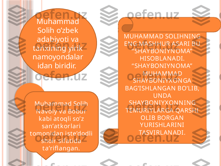 Muhammad 
Solih o’zbek 
adabiyoti va 
tarixining yirik 
namoyondalar
idan biridir.  MUHAMMAD SOLIHN IN G 
EN G MASHHUR ASARI BU 
“ SHAY BON IY N OMA”  
HISOBLAN ADI. 
“ SHAY BON IY N OMA”  
MUHAMMAD 
SHAY BON IY X ON GA 
BAG’ISHLAN GAN  BO’LIB, 
UN DA 
SHAY BON IY X ON N IN G 
TEMURIY LARGA QARSHI 
OLIB BORGAN  
Y URISHLARIN I 
TASV IRLAN ADI.Muhammad Soli h 
N av oiy  v a Bobur 
k abi at oqli so’z 
san’at k orlari 
t omonidan i st e’dodli  
shoir sifat ida 
t a’rifl angan.                   