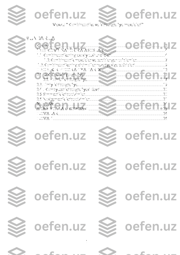 1               Mavzu: “Kombinatorika va kiriptografiya masalalari”
MUNDARIJA
KIRISH ............................................................................................................ 2
I Bob KOMBINATORIKA ASOSLARI. ....................................................... 4
1.1 Kombinatorikaning asosiy tushunchalari. ................................................. 4
 1.2.Kombinatorik masalalar va tartiblangan to’plamlar. .......................... 7
 1.3.Kombinatorikaning ehtimollar nazariyasiga tadbiqlari. ........................... 9
II BOB. KIRIPTOGRAFIYA TARIXI ......................................................... 12
2.1 Dastlabki kiriptografiya ........................................................................... 12
2.2. Formal kiriptografiya ....................................................................... 17
2.3. Ilmiy kiriptografiya ................................................................................ 19
2.4 . Kompyuter kriptografiyasi davri ........................................................... 20
2.5 Simmetrik kriptotizimlar ......................................................................... 20
2.6 Nosimmetrik kriptotizimlar ..................................................................... 21
XULOSA ....................................................................................................... 24
ADABIYOTLAR RO’YXATI ...................................................................... 25
ILOVALAR ................................................................................................... 26
ILOVA 1. ....................................................................................................... 26
  