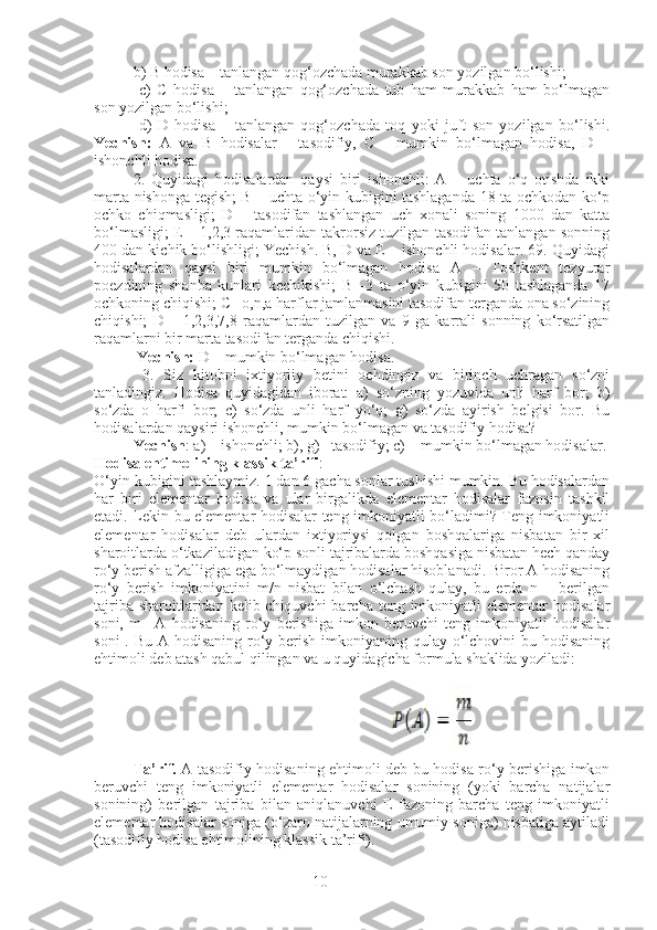 10b) B hodisa – tanlangan qog‘ozchada murakkab son yozilgan bo‘lishi;
  c)   C   hodisa   –   tanlangan   qog‘ozchada   tub   ham   murakkab   ham   bo‘lmagan
son yozilgan bo‘lishi;
  d)   D   hodisa   –   tanlangan   qog‘ozchada   toq   yoki   juft   son   yozilgan   bo‘lishi.
Yechish:   A   va   B   hodisalar   -   tasodifiy,   C   -   mumkin   bo‘lmagan   hodisa,   D   –
ishonchli hodisa. 
2.   Quyidagi   hodisalardan   qaysi   biri   ishonchli:   A   –   uchta   o‘q   otishda   ikki
marta nishonga tegish; B – uchta o‘yin kubigini tashlaganda 18 ta ochkodan ko‘p
ochko   chiqmasligi;   D   –   tasodifan   tashlangan   uch   xonali   soning   1000   dan   katta
bo‘lmasligi; E – 1,2,3 raqamlaridan takrorsiz tuzilgan tasodifan tanlangan sonning
400 dan kichik bo‘lishligi; Yechish. B, D va E – ishonchli hodisalar. 69. Quyidagi
hodisalardan   qaysi   biri   mumkin   bo‘lmagan   hodisa   A   –   Toshkent   tezyurar
poezdining   shanba   kunlari   kechikishi;   B   –3   ta   o‘yin   kubigini   50   tashlaganda   17
ochkoning chiqishi; C –o,n,a harflar jamlanmasini tasodifan terganda ona so‘zining
chiqishi;   D   –   1,2,3,7,8   raqamlardan   tuzilgan   va   9   ga   karrali   sonning   ko‘rsatilgan
raqamlarni bir marta tasodifan terganda chiqishi.
  Yechish:  D – mumkin bo‘lmagan hodisa.
  3.   Siz   kitobni   ixtiyoriiy   betini   ochdingiz   va   birinch   uchragan   so‘zni
tanladingiz.   Hodisa   quyidagidan   iborat:   a)   so‘zning   yozuvida   unli   harf   bor;   b)
so‘zda   o   harfi   bor;   c)   so‘zda   unli   harf   yo‘q;   g)   so‘zda   ayirish   belgisi   bor.   Bu
hodisalardan qaysiri ishonchli, mumkin bo‘lmagan va tasodifiy hodisa? 
Yechish : a) – ishonchli; b), g) –tasodifiy; c) – mumkin bo‘lmagan hodisalar.
Hodisa ehtimolining klassik ta’rifi :
O‘yin kubigini tashlaymiz. 1 dan 6 gacha sonlar tushishi mumkin. Bu hodisalardan
har   biri   elementar   hodisa   va   ular   birgalikda   elementar   hodisalar   fazosin   tashkil
etadi. Lekin bu elementar hodisalar teng imkoniyatli bo‘ladimi? Teng imkoniyatli
elementar   hodisalar   deb   ulardan   ixtiyoriysi   qolgan   boshqalariga   nisbatan   bir   xil
sharoitlarda o‘tkaziladigan ko‘p sonli tajribalarda boshqasiga nisbatan hech qanday
ro‘y berish afzalligiga ega bo‘lmaydigan hodisalar hisoblanadi. Biror A hodisaning
ro‘y   berish   imkoniyatini   m/n   nisbat   bilan   o‘lchash   qulay,   bu   erda   n   –   berilgan
tajriba sharoitlaridan kelib chiquvchi  barcha  teng imkoniyatli  elementar  hodisalar
soni,   m   –A   hodisaning   ro‘y   berishiga   imkon   beruvchi   teng   imkoniyatli   hodisalar
soni  . Bu A hodisaning ro‘y berish imkoniyaning qulay o‘lchovini  bu hodisaning
ehtimoli deb atash qabul qilingan va u quyidagicha formula shaklida yoziladi:
           
Ta’rif.   A tasodifiy hodisaning ehtimoli deb bu hodisa ro‘y berishiga imkon
beruvchi   teng   imkoniyatli   elementar   hodisalar   sonining   (yoki   barcha   natijalar
sonining)   berilgan   tajriba   bilan   aniqlanuvchi   E   fazoning   barcha   teng   imkoniyatli
elementar hodisalar soniga (o‘zaro natijalarning umumiy soniga) nisbatiga aytiladi
(tasodifiy hodisa ehtimolining klassik ta’rifi). 