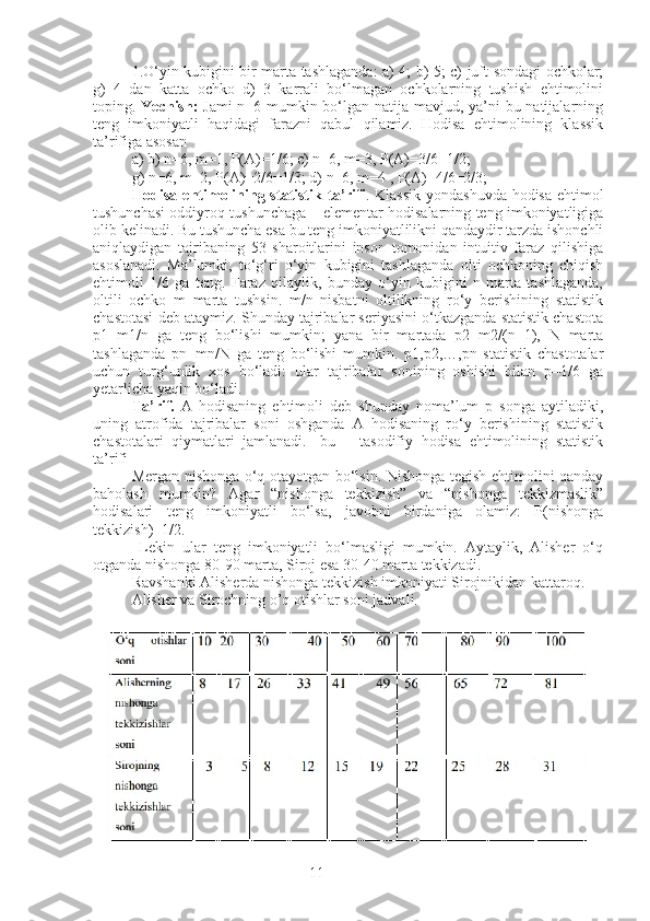 111.O‘yin kubigini bir marta tashlaganda: a) 4; b) 5; c) juft sondagi ochkolar;
g)   4   dan   katta   ochko   d)   3   karrali   bo‘lmagan   ochkolarning   tushish   ehtimolini
toping.   Yechish:   Jami  n=6 mumkin bo‘lgan natija mavjud, ya’ni  bu natijalarning
teng   imkoniyatli   haqidagi   farazni   qabul   qilamiz.   Hodisa   ehtimolining   klassik
ta’rifiga asosan
a) b) n=6, m=1, P(A)=1/6; c) n=6, m=3, P(A)=3/6=1/2;
g) n=6, m=2, P(A)=2/6=1/3; d) n=6, m=4 , P(A)=4/6=2/3;
Hodisa ehtimolining statistik   ta’rifi . Klassik yondashuvda hodisa ehtimol
tushunchasi oddiyroq tushunchaga – elementar hodisalarning teng imkoniyatligiga
olib kelinadi. Bu tushuncha esa bu teng imkoniyatlilikni qandaydir tarzda ishonchli
aniqlaydigan   tajribaning   53   sharoitlarini   inson   tomonidan   intuitiv   faraz   qilishiga
asoslanadi.   Ma’lumki,   to‘g‘ri   o‘yin   kubigini   tashlaganda   olti   ochkoning   chiqish
ehtimoli   1/6   ga   teng.   Faraz   qilaylik,   bunday   o‘yin   kubigini   n   marta   tashlaganda,
oltili   ochko   m   marta   tushsin.   m/n   nisbatni   oltilikning   ro‘y   berishining   statistik
chastotasi deb ataymiz. Shunday tajribalar seriyasini o‘tkazganda statistik chastota
p1=m1/n   ga   teng   bo‘lishi   mumkin;   yana   bir   martada   p2=m2/(n+1),   N   marta
tashlaganda   pn=mn/N   ga   teng   bo‘lishi   mumkin.   p1,p2,…,pn   statistik   chastotalar
uchun   turg‘unlik   xos   bo‘ladi:   ular   tajribalar   sonining   oshishi   bilan   p=1/6   ga
yetarlicha yaqin bo‘ladi.
Ta’rif.   A   hodisaning   ehtimoli   deb   shunday   noma’lum   p   songa   aytiladiki,
uning   atrofida   tajribalar   soni   oshganda   A   hodisaning   ro‘y   berishining   statistik
chastotalari   qiymatlari   jamlanadi.   [bu   –   tasodifiy   hodisa   ehtimolining   statistik
ta’rifi]
Mergan nishonga o‘q otayotgan bo‘lsin. Nishonga tegish ehtimolini qanday
baholash   mumkin?   Agar   “nishonga   tekkizish”   va   “nishonga   tekkizmaslik”
hodisalari   teng   imkoniyatli   bo‘lsa,   javobni   birdaniga   olamiz:   P(nishonga
tekkizish)=1/2.
  Lekin   ular   teng   imkoniyatli   bo‘lmasligi   mumkin.   Aytaylik,   Alisher   o‘q
otganda nishonga 80-90 marta, Siroj esa 30-40 marta tekkizadi. 
Ravshanki Alisherda nishonga tekkizish imkoniyati Sirojnikidan kattaroq.
Alisher va Sirochning o’q otishlar soni jadvali. 