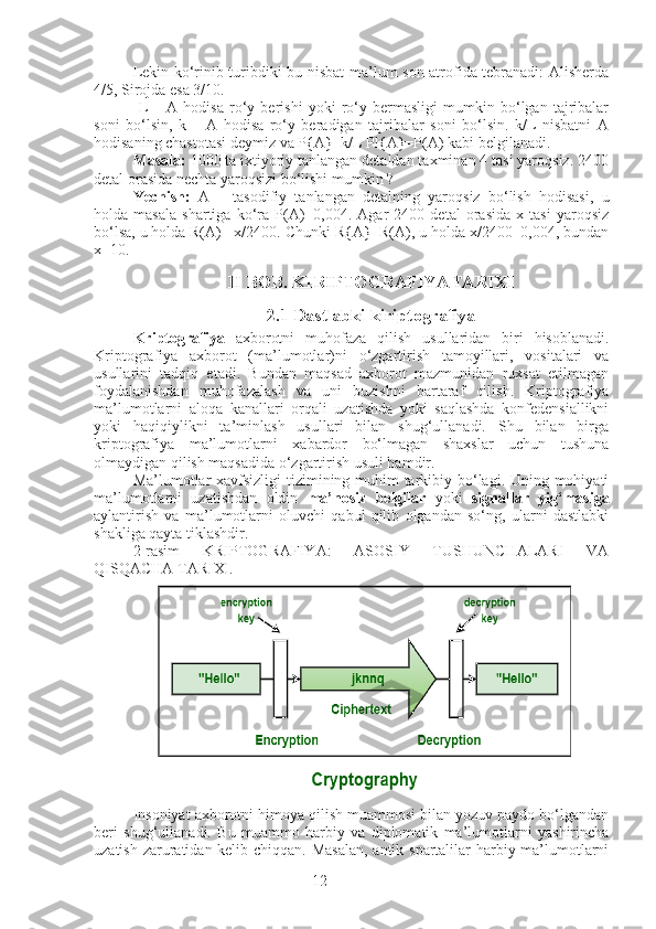 12Lekin ko‘rinib turibdiki bu nisbat ma’lum son atrofida tebranadi: Alisherda
4/5, Sirojda esa 3/10.
  L   –   A   hodisa   ro‘y   berishi   yoki   ro‘y   bermasligi   mumkin   bo‘lgan   tajribalar
soni   bo‘lsin,   k   –   A   hodisa   ro‘y   beradigan   tajribalar   soni   bo‘lsin.   k/L   nisbatni   A
hodisaning chastotasi deymiz va P{A}=k/L Pl{A}=P(A) kabi belgilanadi.
Masala:  1000 ta ixtiyoriy tanlangan detaldan taxminan 4 tasi yaroqsiz. 2400
detal orasida nechta yaroqsizi bo‘lishi mumkin ? 
Yechish:   A   –   tasodifiy   tanlangan   detalning   yaroqsiz   bo‘lish   hodisasi,   u
holda   masala   shartiga   ko‘ra   P(A)=0,004.   Agar   2400   detal   orasida   x   tasi   yaroqsiz
bo‘lsa, u holda R(A)= x/2400. Chunki R{A}=R(A), u holda x/2400=0,004, bundan
x=10.
II BOB. KIRIPTOGRAFIYA TARIXI
2.1 Dastlabki kiriptografiya
Kriptografiya   axborotni   muhofaza   qilish   usullaridan   biri   hisoblanadi.
Kriptografiya   axborot   (ma’lumotlar)ni   o‘zgartirish   tamoyillari,   vositalari   va
usullarini   tadqiq   etadi.   Bundan   maqsad   axborot   mazmunidan   ruxsat   etilmagan
foydalanishdan   muhofazalash   va   uni   buzishni   bartaraf   qilish.   Kriptografiya
ma’lumotlarni   aloqa   kanallari   orqali   uzatishda   yoki   saqlashda   konfedensiallikni
yoki   haqiqiylikni   ta’minlash   usullari   bilan   shug‘ullanadi.   Shu   bilan   birga
kriptografiya   ma’lumotlarni   xabardor   bo‘lmagan   shaxslar   uchun   tushuna
olmaydigan qilish maqsadida o‘zgartirish usuli hamdir. 
Ma’lumotlar  xavfsizligi  tizimining muhim tarkibiy bo‘lagi. Uning mohiyati
ma’lumotlarni   uzatishdan   oldin   ma’nosiz   belgilar   yoki   signallar   yig‘masiga
aylantirish   va   ma’lumotlarni   oluvchi   qabul   qilib   olgandan   so‘ng,   ularni   dastlabki
shakliga qayta tiklashdir.
2-rasim   KRIPTOGRAFIYA:   ASOSIY   TUSHUNCHALARI   VA
QISQACHA TARIXI.
Insoniyat axborotni himoya qilish muammosi bilan yozuv paydo bo‘lgandan
beri   shug‘ullanadi.   Bu   muammo   harbiy   va   diplomatik   ma’lumotlarni   yashirincha
uzatish zaruratidan kelib chiqqan. Masalan,  antik spartalilar harbiy ma’lumotlarni 