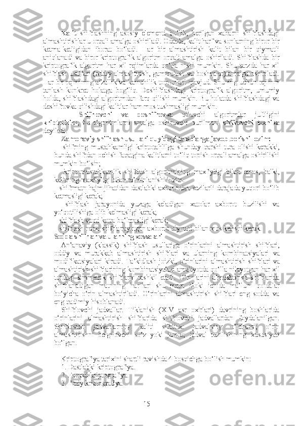 15Kalit   shifrlashning   asosiy   elementi   bo‘lib,   berilgan   xabarni   shifrlashdagi
almashtirishlar u orqali amalga oshiriladi. Odatda, kalit harf va sonlarning biror-bir
ketma-ketligidan   iborat   bo‘ladi.   Har   bir   almashtirish   kalit   bilan   bir   qiymatli
aniqlanadi   va   biror   kriptografik   algoritm   orqali   amalga   oshiriladi.   Shifrlashda   bir
kriptografik   algoritm   har   xil   rejimlarda   qo‘lla   nishi   mumkin.   Shu   tarzda   har   xil
shifrlash usullari (oddiy almashtirish, gammalash va boshqalar) amalga oshiriladi.
Har bir rejimning afzallik va kamchilik tomonlari mavjud. Shuning uchun rejimni
tanlash   konkret   holatga   bog‘liq.   Deshifrlashdagi   kriptografik   algoritm,   umumiy
holda, shifrlashdagi  algoritmdan farq qilishi mumkin. Bu holatda shifrlashdagi  va
deshifrovka qilishdagi kalitlar ham mos tushmasligi mumkin. 
Shifrlovchi   va   deshifrovka   qiluvchi   algoritmlar   juftligini
kriptotizim ,   bu   algoritmlarni   amalga   oshiruvchi   qurilmani   shifrovchi   texnika
deyiladi. 
Zamonaviy shifrlash usullari quyidagi talablarga javob berishi lozim:  
      shifrning   mustahkamligi   kriptotahlilga   shunday   qarshi   tura   olishi   kerakki,
bunda shifrdan ochish faqatgina kalitlarni to‘liq topish orqali amalga oshirilishi
mumkin bo‘lsin; 
      kriptomustahkamlik   shifrlash   algoritmining   maxfiyligi   bilan   emas,   balki,
kalitning maxfiyligi bilan ta’minlanishi lozim. 
   shifrmatn hajm jihatidan dastlabki axborotdan sezilarli darajada yuqori bo‘lib
ketmasligi kerak; 
    shifrlash   jarayonida   yuzaga   keladigan   xatolar   axborot   buzilishi   va
yo‘qotilishiga olib kelmasligi kerak; 
   shifrlash vaqti katta bo‘lmasligi kerak; 
   shifrlash narxi shifrlanayotgan axborot qiymati bilan mos kelishi kerak.
Sodda shifrlar va ularning xossalari  
An ’ anaviy   ( klassik )   shifrlash   usullariga   o ‘ rinlarini   almashtirish   shifrlari ,
oddiy   va   murakkab   almashtirish   shifrlari   va   ularning   kombinatsiyalari   va
modifikatsiyalari   kiradi .   Ta ’ kidlash   joizki ,   o ‘ rinlarini   almashtirish   shifrlari   va
almashtirish   shifrlarining   kombinatsiyalari   amaliyotda   qo ‘ lla   nilayotgan   har   xil
turdagi   simmetrik   shifrlarni   tashkil   etadi .   O‘rinlarini   almashtirish   shifrlarida
shifrlanadigan   matnning   harflari   shu   matn   bloki   ichida   ma’lum   qoidalar
bo‘yicha   o‘rin   almashtiriladi.   O‘rinlarini   almashtirish   shifrlari   eng   sodda   va
eng qadimiy hisoblanadi. 
Shifrlovchi   jadvallar.   Tiklanish   (XIV   asr   oxirlari)   davrining   boshlarida
o‘rinlarini   almashtirish   shifrlarida   shifrlovchi   jadvallardan   foydalanilgan.
Shifrlovchi   jadvallarning   kaliti   sifatida:   jadvalning   o‘lchami;   o‘rin
almashtirishni   belgilovchi   so‘z   yoki   jumla;   jadval   tuzilishining   xususiyati
bo‘lgan.
Kriptografiya tarixini shartli ravishda 4 bosqichga bo‘lish mumkin: 
1. Dastlabki kriptografiya. 
2. Formal kriptografiya. 
3. Ilmiy kriptografiya.  