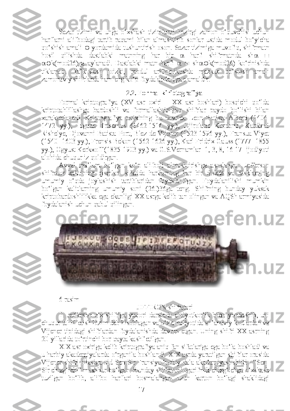 17Sezar   tizimi   va   unga   o‘xshash   tizimlarni   hozirgi   zamon   o‘quvchisi   uchun
harflarni   alifbodagi   tartib   raqami   bilan   almashtirib   sonlar   ustida   modul   bo‘yicha
qo‘shish amali      yordamida tushuntirish oson. Sezar tizimiga muvofiq, shifrmatn
hosil   qilishda   dastlabki   matnning   har   bir      harfi   shifrmatnda   sh    
 k(mod26)ga   aylanadi.   Dastlabki   matn   harfi         sh  k(mod26)   ko‘rinishda
tiklanadi.   Ta’kidlash   joizki,   modul   arifmetikasida   mazkur   qo‘shish   amali
zamonaviy shifrlarda ham eng ko‘p foydalaniladigan amaldir.
2.2. Formal kiriptografiya
Formal   kriptografiya   (XV   asr   oxiri   –   XX   asr   boshlari)   bosqichi   qo‘lda
kriptotahlillashga   bardoshli   va   formallashtirilgan   shifrlar   paydo   bo‘lishi   bilan
xarakterlanadi.   Kriptografiya   tarixining   bu   davrida   Leon   Batista   Alberti   (1404-
1472   yy.),   Iogann   Trisemus   (1462-1516   yy.),   Djirolano   Kardono,   Kardinal
Rishelye,   Djovanni   Batista   Port,  Blez   de  Vijener   (1523-1596  yy.),  Fransua   Viyet
(1540- 1603 yy.), Frensis Bekon (1562-1626 yy.), Karl Fridrix Gauss (1777- 1855
yy.), Ogyust Kerkxoff (1835-1903 yy.) va G.S.Vernamlar [1, 3, 8, 16-17] ijodiyoti
alohida chuqur iz qoldirgan.
Avval   ma’lum   bo‘lgan   ko‘p   alifboli   almashtirishga   asoslangan   Jefferson
shifrator   kalitining   qismlari   sifatida   harflarning   har   bir   diskda   va   disklarning
umumiy   o‘qda   joylashish   tartiblaridan   foydalanilgan.   Foydalanilishi   mumkin
bo‘lgan   kalitlarning   umumiy   soni   (26!)36ga   teng.   Shifrning   bunday   yuksak
kriptobardoshlilikka ega ekanligi XX asrga kelib tan olingan va AQSh armiyasida
foydalanish uchun qabul qilingan.
6-rasim
JIFFIRON shifratori
T.  Jefferson  o‘z  shifriga  yuqori  darajada  ehtiyotkorlik  bilan  yondashib,  uni
chuqur tahlil etish lozim deb hisoblagan va o‘z amaliyotida an’anaviy kodlardan va
Vijener   tipidagi   shifrlardan   foydalanishda   davom   etgan.   Uning   shifri   XX   asrning
20-yillarida to‘rtinchi bor qayta kashf etilgan.
XIX asr oxiriga kelib kriptografiya aniq fan sifatlariga ega bo‘la boshladi va
u harbiy akademiyalarda o‘rganila boshlandi. XIX asrda yaratilgan shifrlar orasida
Vijener shifri oilasiga oid Sen-Sir Fransiya harbiy-dala akademiyasi shifri - “Sen-
Sir chizg‘ichi” mashhur bo‘lgan. Bunday shifrator logarifmik chizg‘ichga o‘xshash
tuzilgan   bo‘lib,   alifbo   harflari   bosmalangan   uzun   karton   bo‘lagi   shaklidagi 