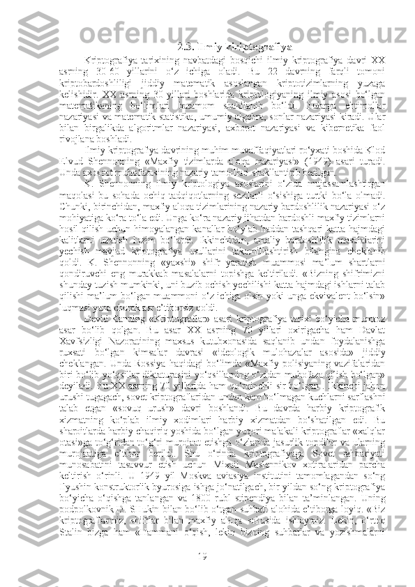 192.3. Ilmiy kiriptografiya
Kriptografiya   tarixining   navbatdagi   bosqichi   ilmiy   kriptografiya   davri   XX
asrning   30-60   yillarini   o‘z   ichiga   oladi.   Bu   22   davrning   farqli   tomoni
kriptobardoshliligi   jiddiy   matematik   asoslangan   kriptotizimlarning   yuzaga
kelishidir.   XX   asrning   30   yillari   boshlarida   kriptologiyaning   ilmiy   asosi   bo‘lgan
matematikaning   bo‘limlari   batamom   shakllanib   bo‘ldi.   Bularga   ehtimollar
nazariyasi va matematik statistika, umumiy algebra, sonlar nazariyasi kiradi. Ular
bilan   birgalikda   algoritmlar   nazariyasi,   axborot   nazariyasi   va   kibernetika   faol
rivojlana boshladi.
Ilmiy kriptografiya davrining muhim muvaffaqiyatlari ro‘yxati boshida Klod
Elvud   Shennonning   «Maxfiy   tizimlarda   aloqa   nazariyasi»   (1949)   asari   turadi.
Unda axborot muhofazasining nazariy tamoillari shakllantirib berilgan.
K.   Shennonning   ilmiy   kriptologiya   asoslarini   o‘zida   mujassamlashtirgan
maqolasi   bu   sohada   ochiq   tadqiqotlarning   sezilarli   o‘sishiga   turtki   bo‘la   olmadi.
Chunki, birinchidan, maxfiy aloqa tizimlarining nazariy bardoshlilik nazariyasi o‘z
mohiyatiga ko‘ra to‘la edi. Unga ko‘ra nazariy jihatdan bardoshli maxfiy tizimlarni
hosil  qilish uchun himoyalangan kanallar bo‘ylab haddan tashqari  katta hajmdagi
kalitlarni   uzatish   lozim   bo‘lardi.   Ikkinchidan,   amaliy   bardoshlilik   masalalarini
yechish   mavjud   kriptografiya   usullarini   takomillashtirish   bilangina   cheklanib
qoldi.   K.   Shennonning   «yaxshi»   shifr   yaratish   muammosi   ma’lum   shartlarni
qondiruvchi   eng   murakkab   masalalarni   topishga   keltiriladi.   «Bizning   shifrimizni
shunday tuzish mumkinki, uni buzib ochish yechilishi katta hajmdagi ishlarni talab
qilishi ma’lum bo‘lgan muammoni o‘z ichiga olsin yoki unga ekvivalent  bo‘lsin»
luqmasi yana chorak asr e’tiborsiz qoldi.
Devid   Kanning   «Kriptograflar»   asari   kriptografiya   tarixi   bo‘yicha   mumtoz
asar   bo‘lib   qolgan.   Bu   asar   XX   asrning   70   yillari   oxirigacha   ham   Davlat
Xavfsizligi   Nazoratining   maxsus   kutubxonasida   saqlanib   undan   foydalanishga
ruxsati   bo‘lgan   kimsalar   davrasi   «ideologik   mulohazalar   asosida»   jiddiy
cheklangan.   Unda   Rossiya   haqidagi   bo‘limda   «Maxfiy   polisiyaning   vazifalaridan
biri bo‘lib yo‘qsillar diktaturasini yo‘qsillarning o‘zidan muhofaza qilish bo‘lgan»
deyiladi. Bu XX asrning 70 yillarida ham qo‘rqinchli sir bo‘lgan . Ikkinchi jahon
urushi tugagach, sovet kriptograflaridan undan kam bo‘lmagan kuchlarni sarflashni
talab   etgan   «sovuq   urush»   davri   boshlandi.   Bu   davrda   harbiy   kriptografik
xizmatning   ko‘plab   ilmiy   xodimlari   harbiy   xizmatdan   bo‘shatilgan   edi.   Bu
sharoitlarda harbiy chaqiriq yoshida bo‘lgan yuqori malakali kriptograflar «xalqlar
otasi»ga  to‘g‘ridan-to‘g‘ri  murojaat  etishga   o‘zlarida  jasurlik  topdilar   va  ularning
murojaatiga   e’tibor   berildi.   Shu   o‘rinda   kriptografiyaga   Sovet   rahbariyati
munosabatini   tasavvur   etish   uchun   Mixail   Maslennikov   xotiralaridan   parcha
keltirish   o‘rinli.   U   1949   yil   Moskva   aviasiya   institutini   tamomlagandan   so‘ng
Ilyushin konstruktorlik byurosiga ishga jo‘natilgach, bir yildan so‘ng kriptografiya
bo‘yicha   o‘qishga   tanlangan   va   1800   rubl   stipendiya   bilan   ta’minlangan.   Uning
podpolkovnik D. SHukin bilan bo‘lib o‘tgan suhbati alohida e’tiborga loyiq. «Biz
kriptograflarmiz,   shifrlar   bilan   maxfiy   aloqa   sohasida   ishlaymiz.   Lekin,   o‘rtoq
Stalin   bizga   ham   «Hammani   o‘qish,   lekin   bizning   suhbatlar   va   yozishmalarni 