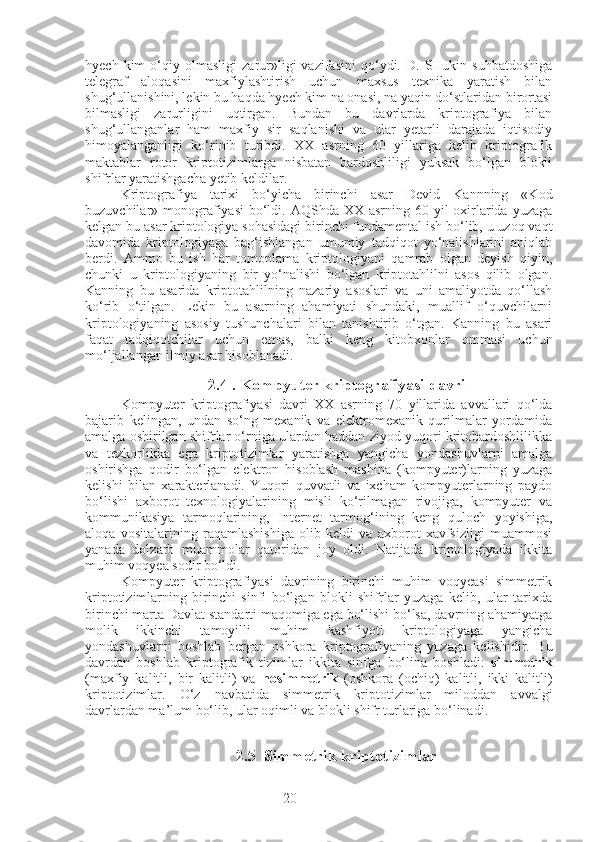 20hyech   kim   o‘qiy   olmasligi   zarur»ligi   vazifasini   qo‘ydi.  D.   SHukin  suhbatdoshiga
telegraf   aloqasini   maxfiylashtirish   uchun   maxsus   texnika   yaratish   bilan
shug‘ullanishini, lekin bu haqda hyech kim na onasi, na yaqin do‘stlaridan birortasi
bilmasligi   zarurligini   uqtirgan.   Bundan   bu   davrlarda   kriptografiya   bilan
shug‘ullanganlar   ham   maxfiy   sir   saqlanishi   va   ular   yetarli   darajada   iqtisodiy
himoyalanganligi   ko‘rinib   turibdi.   XX   asrning   60   yillariga   kelib   kriptografik
maktablar   rotor   kriptotizimlarga   nisbatan   bardoshliligi   yuksak   bo‘lgan   blokli
shifrlar yaratishgacha yetib keldilar.
Kriptografiya   tarixi   bo‘yicha   birinchi   asar   Devid   Kannning   «Kod
buzuvchilar» monografiyasi  bo‘ldi. AQShda XX asrning 60 yil  oxirlarida yuzaga
kelgan bu asar kriptologiya sohasidagi birinchi fundamental ish bo‘lib, u uzoq vaqt
davomida   kriptologiyaga   bag‘ishlangan   umumiy   tadqiqot   yo‘nalishlarini   aniqlab
berdi.   Ammo   bu   ish   har   tomonlama   kriptologiyani   qamrab   olgan   deyish   qiyin,
chunki   u   kriptologiyaning   bir   yo‘nalishi   bo‘lgan   kriptotahlilni   asos   qilib   olgan.
Kanning   bu   asarida   kriptotahlilning   nazariy   asoslari   va   uni   amaliyotda   qo‘llash
ko‘rib   o‘tilgan.   Lekin   bu   asarning   ahamiyati   shundaki,   muallif   o‘quvchilarni
kriptologiyaning   asosiy   tushunchalari   bilan   tanishtirib   o‘tgan.   Kanning   bu   asari
faqat   tadqiqotchilar   uchun   emas,   balki   keng   kitobxonlar   ommasi   uchun
mo‘ljallangan ilmiy asar hisoblanadi.
2.4 . Kompyuter kriptografiyasi davri
Kompyuter   kriptografiyasi   davri   XX   asrning   70   yillarida   avvallari   qo‘lda
bajarib   kelingan,   undan   so‘ng   mexanik   va   elektromexanik   qurilmalar   yordamida
amalga oshirilgan shifrlar o‘rniga ulardan haddan ziyod yuqori kritobardoshlilikka
va   tezkorlikka   ega   kriptotizimlar   yaratishga   yangicha   yondashuvlarni   amalga
oshirishga   qodir   bo‘lgan   elektron   hisoblash   mashina   (kompyuter)larning   yuzaga
kelishi   bilan   xarakterlanadi.   Yuqori   quvvatli   va   ixcham   kompyuterlarning   paydo
bo‘lishi   axborot   texnologiyalarining   misli   ko‘rilmagan   rivojiga,   kompyuter   va
kommunikasiya   tarmoqlarining,   Internet   tarmog‘ining   keng   quloch   yoyishiga,
aloqa   vositalarining   raqamlashishiga   olib   keldi   va   axborot   xavfsizligi   muammosi
yanada   dolzarb   muammolar   qatoridan   joy   oldi.   Natijada   kriptologiyada   ikkita
muhim voqyea sodir bo‘ldi.
Kompyuter   kriptografiyasi   davrining   birinchi   muhim   voqyeasi   simmetrik
kriptotizimlarning   birinchi   sinfi   bo‘lgan   blokli   shifrlar   yuzaga   kelib,   ular   tarixda
birinchi marta Davlat standarti maqomiga ega bo‘lishi bo‘lsa, davrning ahamiyatga
molik   ikkinchi   tamoyilli   muhim   kashfiyoti   kriptologiyaga   yangicha
yondashuvlarni   boshlab   bergan   oshkora   kriptografiyaning   yuzaga   kelishidir.   Bu
davrdan   boshlab   kriptografik   tizimlar   ikkita   sinfga   bo‘lina   boshladi:   simmetrik
(maxfiy   kalitli,   bir   kalitli)   va   nosimmetrik   (oshkora   (ochiq)   kalitli,   ikki   kalitli)
kriptotizimlar.   O‘z   navbatida   simmetrik   kriptotizimlar   miloddan   avvalgi
davrlardan ma’lum bo‘lib, ular oqimli va blokli shifr turlariga bo‘linadi.
2.5  Simmetrik kriptotizimlar 