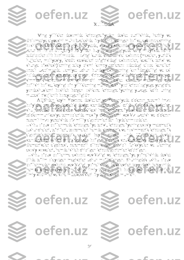 24 XULOSA
Ming   yilliklar   davomida   kriptografiyadan   davlat   qurilishida,   harbiy   va
diplomatiya aloqasini muhofazalashda foydalanib kelingan bo‘lsa, axborot asrining
boshlanishi bilan kriptologiya jamiyatda, xususiy sektorda foydalanish uchun ham
zarur   bo‘lib   qoldi.   Qariyb   35   yildan   buyon   kriptologiyada   keng   miqyosda   ochiq
tadqiqotlar olib borilmoqda. Hozirgi kunda konfidensial axborot (masalan, yuridik
hujjatlar,   moliyaviy,   kredit   stavkalari   to‘g‘risidagi   axborotlar,   kasallik   tarixi   va
shunga   o‘xshash)larning   talay   qismi   kompyuterlararo   odatdagi   aloqa   kanallari
orqali   uzatilmoqda.   Jamiyat   uchun   bunday   axborotning   konfidensialligi   va   asl
holda saqlanishi zaruratga aylangan. Kriptografiya tarixida birinchi muhim voqyea
simmetrik   kriptotizimlarning   birinchi   marta   Davlat   standarti   maqomiga   ega
bo‘lishi bo‘lsa, keyingi o‘n yilliklarning muhim kashfiyoti kriptologiyaga yangicha
yondashuvlarni   boshlab   bergan   oshkora   kriptografiyaning   yuzaga   kelib   uning
muttasil rivojlanib borayotganligidir
            AQShdan   keyin   Yevropa   davlatlari   va   Yaponiyada   elektron   raqamli   imzo
bo‘yicha   qonun   va   dastlabki   davlat   standartlari   qabul   etildi.   Ko‘pchilik   davlatlar,
shu   jumladan   O‘zbekiston   Respublikasi   ham   kriptografiya   vositalaridan   axborot–
telekommunikasiya   tarmoqlarida   maxfiy   axborotlarni   xavfsiz   uzatish   va   elektron
raqamli imzo yaratishda o‘z milliy algoritmlaridan foydalanmoqdalar. 
Ushbu o‘quv qo‘llanmada kriptografiya tarixi, kriptografiyaning asosiy matematik
tushunchalari, ta’riflari, teoremalari hamda simmetrik va nosimmetrik kriptografik
algoritmlarning   matematik   asoslari   bayon   etilgan.   Unda   O‘zbekiston   davlat
standartlarini   ishlab   chiqishga   asos   bo‘lgan   alebraik   strukturalar   va   funksiyalar   -
diamatrisalar   algebrasi,   parametrli   elliptik   egri   chiziqli   funksiyalar   va   ularning
asosiy xossalari, hamda ishlab chiqilgan kriptoalgoritmlar keltirilgan.
  Ushbu   o‘quv   qo‘llanma   axborot   xavfsizligi   va   kriptografiya   yo‘nalishida   davlat
tilida   ta’lim   olayotgan   magistrlar   uchun   mo‘ljallangan.   Shuningdek   ushbu   o‘quv
qo‘llanmadan   axborot   xavfsizligi   yo‘nalishida   bakalavrlar   tayyorlash   jarayonida
hamda   kriptografiya   yo‘nalishida   ilmiy-tadqiqot   olib   borayotgan   tadqiqotchilar,
ilmiy xodimlar va soha mutaxassislari foydalanishlari mumkin. 