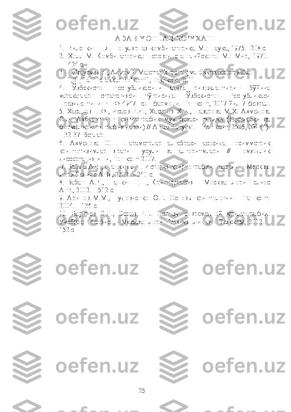 25ADABIYOTLAR RO’YXATI
1. Виленкин Н.Я. Популярmя комбиmторика. М.: Наука, 1975. -208 с.
2. Холл   М.   Комбиmторика:   перевод   с   английского.   M .:   Мир,   1970.-
424 с. 
3. To‘rayev H.T., Azizov I. Matematik mantiq va diskret matematika. 
     1,2- jild. "Tafakkur-Bo‘stoni", Toshkent, 201l.
4.   Ўзбекистон   Республикасини   яmда   ривожлантириш   бўйича
ҳаракатлар   стратегияси   тўғрисида.   Ўзбекистон   Республикаси
Президентининг ПФ-4947- сон фармони. Тошкент, 2017 йил 7 феврал.
5.   Хасанов   П.Ф.,   Исаев   Р.И.,   Хасанов   Х.П.,   Назарова   М.Х.   Ахмедова
О.П.   Ахборотнинг   криптографик   муҳофазаси   тарихи   (Дастлабки   ва
формал криптография даври) //  Aloqa   dunyosi . – Тошкент, 2005, №1 (4).
– 32-37 -бетлар. 
6.   Ахмедова   О.П.   Параметрлар   алгебраси   асосида   носимметрик
криптотизимлар   яратиш   усули   ва   алгоритмлари   //   Номзодлик
диссертация иши, Тошкент-2007.
 7. Бабаш А.В., Шанкин Г.П. История криптографии. Часть  I . – Москва:
Лори Гелиос АРВ, 2002. – 240 с. 
8.   Бабаш   А.В.,   Шанкин   Г.П.,   Криптография   –   Москва:   Лори   Гелиос
АРВ, 2002. – 512 с. 
9.   Арипов   М.М.,   Пудовченко   Ю.Е.   Основы   криптологии   –   Ташкент:
2004. – 136 с. 
10.   Баричев   С.Г.,   Серов   Р.Е.   Основы   современой   криптографии.
Учебное   пособие.   –   Москва:   Лори   Горячая   Линия   -   Телеком,   2002.   –
152 с 