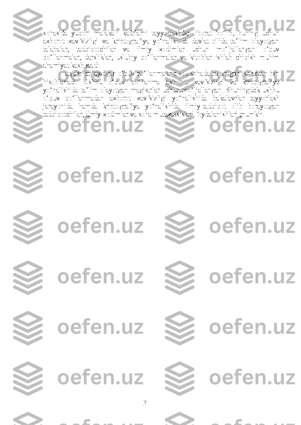 3sohasida   yuqori   malakali   kadrlarni   tayyorlashdan   iborat   bo‘lib,   buning   uchun
axborot   xavfsizligi   va   kriptografiya   yo‘nalishida   davlat   tilida   ta’lim   olayotgan
talabalar,   tadqiqotchilar   va   ilmiy   xodimlar   uchun   mo‘ljallangan   o‘quv
qo‘llanmalar,   darsliklar,   uslubiy   qo‘llanmalar   va   kitoblar   ishlab   chiqish   muhim
ahamiyat kasb etadi.
Taqdim etilayotgan o‘quv qo‘llanma ana shu sohada bajarilgan ishlardan biri
hisoblanadi.   Ushbu   o‘quv   qo‘llanma   axborot   xavfsizligi   va   kriptografiya
yo‘nalishida   ta’lim   olayotgan   magistrlar   uchun   mo‘ljallangan.   Shuningdek   ushbu
o‘quv   qo‘llanmadan   axborot   xavfsizligi   yo‘nalishida   bakalavrlar   tayyorlash
jarayonida   hamda   kriptografiya   yo‘nalishida   ilmiy-tadqiqot   olib   borayotgan
tadqiqotchilar, ilmiy xodimlar va soha mutaxassislari foydalanishlari mumkin. 