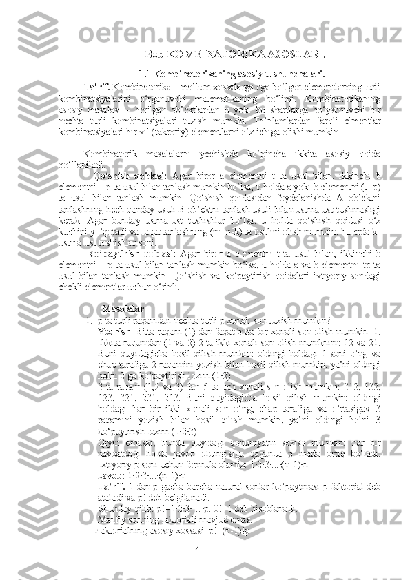 4I Bob KOMBINATORIKA ASOSLARI.
1.1 Kombinatorikaning asosiy tushunchalari.
Ta’rif.  Kombinatorika – ma’lum xossalarga ega bo‘lgan elementlarning turli
kombinatsiyalarini   o‘rganuvchi   matematikaning   bo‘limi.   Kombinatorikaning
asosiy   masalasi   –   berilgan   ob’ektlardan   u   yoki   bu   shartlarga   bo‘ysunuvchi   bir
nechta   turli   kombinatsiyalari   tuzish   mumkin.   To‘plamlardan   farqli   elmentlar
kombinatsiyalari bir xil (takroriy) elementlarni o‘z ichiga olishi mumkin
Kombinatorik   masalalarni   yechishda   ko‘pincha   ikkita   asosiy   qoida
qo‘llaniladi.
    Qo‘shish   qoidasi:   Agar   biror   a   elementni   t   ta   usul   bilan,   ikkinchi   b
elementni – p ta usul bilan tanlash mumkin bo‘lsa, u holda a yoki b elementni (t+p)
ta   usul   bilan   tanlash   mumkin.   Qo‘shish   qoidasidan   foydalanishda   A   ob’ektni
tanlashning hech qanday usuli B ob’ektni tanlash usuli bilan ustma-ust tushmasligi
kerak.   Agar   bunday   ustma-ust   tushishlar   bo‘lsa,   u   holda   qo‘shish   qoidasi   o‘z
kuchini yo‘qotadi va faqat tanlashning (m+n-k) ta usulini olish mumkin, bu erda k-
ustma-ust tushishlar soni.
  Ko‘paytirish   qoidasi:   Agar   biror   a   elementni   t   ta   usul   bilan,   ikkinchi   b
elementni – p ta usul bilan tanlash mumkin bo‘lsa, u holda a va b elementni tp ta
usul   bilan   tanlash   mumkin.   Qo‘shish   va   ko‘paytirish   qoidalari   ixtiyoriy   sondagi
chekli elementlar uchun o‘rinli.
         Masalalar
1. p ta turli raqamdan nechta turli p xonali son tuzish mumkin? 
Yechish . Bitta raqam (1) dan faqat bitta bir xonali son olish mumkin: 1.
Ikkita raqamdan (1 va 2) 2 ta ikki xonali son olish mumknim: 12 va 21.
Buni   quyidagicha   hosil   qilish   mumkin:   oldingi   holdagi   1   soni   o‘ng   va
chap tarafiga 2 raqamini yozish bilan hosil qilish mumkin, ya’ni oldingi
holni 2 ga ko‘paytirish lozim (1·2). 
3 ta raqam (1,2 va 3) dan 6 ta uch xonali  son olish mumkin:  312, 132,
123,   321,   231,   213.   Buni   quyidagicha   hosil   qilish   mumkin:   oldingi
holdagi   har   bir   ikki   xonali   son   o‘ng,   chap   tarafiga   va   o‘rtasigav   3
raqamini   yozish   bilan   hosil   qilish   mumkin,   ya’ni   oldingi   holni   3
ko‘paytirish lozim (1·2·3). 
Qiyin   emaski,   bunda   quyidagi   qonuniyatni   sezish   mumkin:   har   bir
navbatdagi   holda   javob   oldingisiga   qaganda   p   marta   ortiq   bo‘ladi.
Ixtiyoriy p soni uchun formula olamiz: 1·2·3·...·(n-1)·n. 
Javob : 1·2·3·...·(n-1)·n 
Ta’rif.   1 dan p gacha barcha natural sonlar ko‘paytmasi p-faktorial deb
ataladi va p! deb belgilanadi. 
Shunday qilib: p!=1·2·3·…	·p. 0!=1 deb hisoblanadi.
      Manfiy sonning faktoriali mavjud emas.
     Faktorialning asosiy xossasi: p!=(p-1)!p 