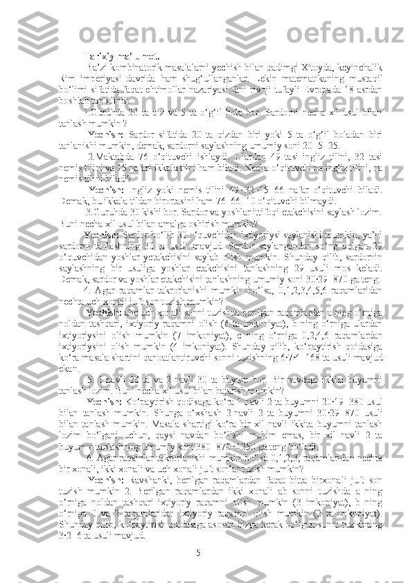 5Tarixiy ma’lumot.
 Ba’zi kombinatorik masalalarni yechish bilan qadimgi Xitoyda, keyinchalik
Rim   imperiyasi   davrida   ham   shug‘ullanganlar.   Lekin   matematikaning   mustaqil
bo‘limi  sifatida  faqat  ehtimollar   nazariyasi  fani   rivoji  tufayli   Evropada  18  asrdan
boshlab tan olindi.
1.Guruhda   20   ta   qiz   va   5   ta   o‘g‘il   bola   bor.   Sardorni   necha   xil   usul   bilan
tanlash mumkin ?
  Yechish:   Sardor   sifatida   20   ta   qizdan   biri   yoki   5   ta   o‘g‘il   boladan   biri
tanlanishi mumkin, demak, sardorni saylashning umumiy soni 20+5=25.
  2.Maktabda   76   o‘qituvchi   ishlaydi.   Ulardan   49   tasi   ingliz   tilini,   32   tasi
nemis tilini va 15 nafari ikkala tilni ham biladi. Necha o‘qituvchi na ingliz tilini, na
nemis tilini biladi?
  Yechish:   Ingliz   yoki   nemis   tilini   49+32–15=66   nafar   o‘qituvchi   biladi.
Demak, bu ikkala tildan birortasini ham 76–66=10 o‘qituvchi bilmaydi.
 3.Guruhda 30 kishi bor. Sardor va yoshlar ittifoqi etakchisini saylash lozim.
Buni necha xil usul bilan amalga oshirish mumkin? 
Yechish:  Sardor bo‘lib 30 o‘quvchidan ixtiyoriysi saylanishi mumkin, ya’ni
sardorni   tanlashning   30   ta   usuli   mavjud.   Sardor   saylangandan   so‘ng   qolgan   29
o‘quvchidan   yoshlar   yetakchisini   saylab   olish   mumkin.   Shunday   qilib,   sardornin
saylashning   bir   usuliga   yoshlar   etakchisini   tanlashning   29   usuli   mos   keladi.
Demak, sardor va yoshlar etakchisini tanlashning umumiy soni 30·29=870 ga teng.
4.   Agar   raqamlar   takrorlanishi   mumkin   bo‘lsa,   0,1,2,3,4,5,6   raqamlaridan
nechta uch xonali juft son tuzish mumkin?
  Yechish:  abc uch xonali sonni tuzishda berilgan raqamlardan a ning o‘rniga
noldan   tashqari,   ixtiyoriy   raqamni   olish   (6   ta   imkoniyat),   b   ning   o‘rniga   ulardan
ixtiyoriysini   olish   mumkin   (7   imkoniyat),   c   ning   o‘rniga   0,2,4,6   raqamlardan
ixtiyoriysini   olish   mumkin   (4   imkoniyat).   Shunday   qilib,   ko‘paytirish   qoidasiga
ko‘ra masala shartini qanoatlantiruvchi sonni tuzishning 6	
·7·4=168 ta usuli mavjud
ekan.
  5.   1-navli   20   ta   va   2-navli   30   ta   buyum   bor.   Bir   navdagi   ikkita   buyumni
tanlash lozim. Buni necha xil usul bilan bajarish mumkin?
  Yechish:  Ko‘paytirish qodisaga ko‘ra 1-navli 2 ta buyumni 20	
·19=380 usul
bilan   tanlash   mumkin.   Shunga   o‘xshash   2-navli   2   ta   buyumni   30
·29=870   usuli
bilan   tanlash   mumkin.   Masala   shartigi   ko‘ra   bir   xil   navli   ikkita   buyumni   tanlash
lozim   bo‘lgani   uchun,   qaysi   navdan   bo‘lishi   muhim   emas,   bir   xil   navli   2   ta
buyumni tanlashning umumiy soni 380+870=1250 ga teng bo‘ladi.
  6. Agar raqamlar takrorlanishi mumkin bo‘lsa 0,1,2,3, raqamlaridan nechta
bir xonali, ikki xonali va uch xonali juft sonlar tuzish mumkin?
  Yechish:   Ravshanki,   berilgan   raqamlardan   faqat   bitta   birxonali   juft   son
tuzish   mumkin–2.   Berilgan   raqamlardan   ikki   xonali   ab   sonni   tuzishda   a   ning
o‘rniga   noldan   tashqari   ixtiyoriy   raqamni   olish   mumkin   (3   imkoniyat),   b   ning
o‘rniga   0   va   2   raqamlaridan   ixtiyoriy   raqamni   olish   mumkin   (2   ta   imknoiyat).
Shunday qilib, ko‘paytirish qoidasiga asosan bizga kerak bo‘lgan sonni tuzishning
3	
·2=6 ta usuli mavjud. 