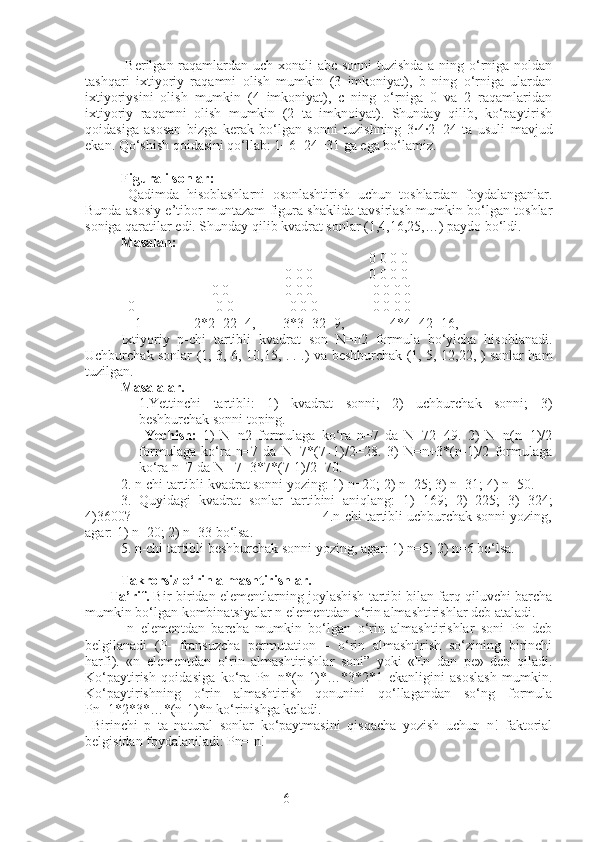 6  Berilgan raqamlardan uch xonali abc sonni  tuzishda  a ning o‘rniga noldan
tashqari   ixtiyoriy   raqamni   olish   mumkin   (3   imkoniyat),   b   ning   o‘rniga   ulardan
ixtiyoriysini   olish   mumkin   (4   imkoniyat),   c   ning   o‘rniga   0   va   2   raqamlaridan
ixtiyoriy   raqamni   olish   mumkin   (2   ta   imknoiyat).   Shunday   qilib,   ko‘paytirish
qoidasiga   asosan   bizga   kerak   bo‘lgan   sonni   tuzishning   3·4·2=24   ta   usuli   mavjud
ekan. Qo‘shish qoidasini qo‘llab: 1+6+24=31 ga ega bo‘lamiz.
Figurali sonlar:
  Qadimda   hisoblashlarni   osonlashtirish   uchun   toshlardan   foydalanganlar.
Bunda asosiy e’tibor muntazam figura shaklida tavsirlash mumkin bo‘lgan toshlar
soniga qaratilar edi. Shunday qilib kvadrat sonlar (1,4,16,25,…) paydo bo‘ldi. 
Masalan:
                                                                       0 0 0 0
                                               0 0 0                0 0 0 0 
                          0 0                0 0 0   0 0 0 0
  0 0 0 0 0 0 0 0 0 0
    1               2*2=22=4,        3*3=32=9,             4*4=42=16, 
Ixtiyoriy   p-chi   tartibli   kvadrat   son   N=n2   formula   bo‘yicha   hisoblanadi.
Uchburchak sonlar (1, 3, 6, 10,15, . . .) va beshburchak (1, 5, 12,22, ) sonlar ham
tuzilgan. 
Masalalar.
1.Yettinchi   tartibli:   1)   kvadrat   sonni;   2)   uchburchak   sonni;   3)
beshburchak sonni toping.
  Yechish:   1)   N=n2   formulaga   ko‘ra   n=7   da   N=72=49.   2)   N=n(n+1)/2
formulaga   ko‘ra   n=7   da   N=7*(7+1)/2=28.   3)   N=n+3*(n-1)/2   formulaga
ko‘ra n=7 da N =7+3*7*(7-1)/2=70.
2. n-chi tartibli kvadrat sonni yozing: 1) n=20; 2) n=25; 3) n=31; 4) n=50. 
3.   Quyidagi   kvadrat   sonlar   tartibini   aniqlang:   1)   169;   2)   225;   3)   324;
4)3600?                                                  4.n-chi tartibli uchburchak sonni yozing,
agar: 1) n=20; 2) n=33 bo‘lsa. 
5. n-chi tartibli beshburchak sonni yozing, agar: 1) n=5; 2) n=6 bo‘lsa.
Takrorsiz o‘rin almashtirishlar.
         Ta’rif.  Bir-biridan elementlarning joylashish tartibi bilan farq qiluvchi barcha
mumkin bo‘lgan kombinatsiyalar n elementdan o‘rin almashtirishlar deb ataladi.
  n   elementdan   barcha   mumkin   bo‘lgan   o‘rin   almashtirishlar   soni   Pn   deb
belgilanadi   (P-   fransuzcha   permutation   –   o‘rin   almashtirish   so‘zining   birinchi
harfi).   «n   elementdan   o‘rin   almashtirishlar   soni”   yoki   «En   dan   pe»   deb   qiladi.
Ko‘paytirish   qoidasiga   ko‘ra   Pn=n*(n-1)*…*3*2*1   ekanligini   asoslash   mumkin.
Ko‘paytirishning   o‘rin   almashtirish   qonunini   qo‘llagandan   so‘ng   formula
Pn=1*2*3*…*(n-1)*n ko‘rinishga keladi.
  Birinchi   p   ta   natural   sonlar   ko‘paytmasini   qisqacha   yozish   uchun   n!   faktorial
belgisidan foydalaniladi: Pn= n! 