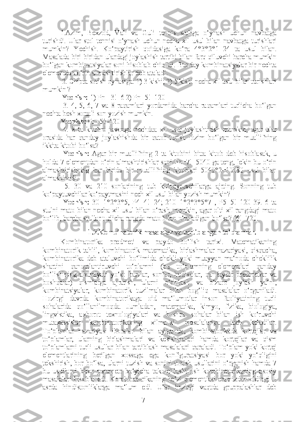 71.Azim,   Bexzod,   Vali   va   Guli   tennis   stoliga   o‘ynash   uchun   navbatga
turishdi.   Ular   stol   tennisi   o‘ynash   uchun   necha   xil   usul   bilan   navbatga   turishlari
mumkin?   Yechish.   Ko‘paytirish   qoidasiga   ko‘ra   4*3*2*1=24   ta   usul   bilan.
Masalada biri-biridan ulardagi joylashish tartibi bilan farq qiluvchi barcha mumkin
bo‘lgan kombinatsiyalar soni hisoblab chiqildi. Bunday kombinatsiyalar bir nechta
elementdan o‘rin almashtirishlar deb ataladi.
 2. Chipta sotish oynasiga: 1) 3 kishi; 2) 5 kishi necha xil usul bilan turishlari
mumkin ?
  Yechish:  1) Pn= 3!=6 2) Pn=5!=120
  3.   4,   5,   6,   7   va   8   raqamlari   yordamida   barcha   raqamlari   turlicha   bo‘lgan
nechta besh xonali son yozish mumkin. 
Yechish:  Pn=5!=120
  4.   8   ta   kitobni   javonga   nechdaa   xil   usul   joylashtirish   mumkin,   agar   ular
orasida   har   qanday   joylashishda   bir   qator   turish   lozim   bo‘lgan   bir   muallifning
ikkita kitobi bo‘lsa?
  Yechish:   Agar   bir   muallifning   2   ta   kitobini   bitta   kitob   deb   hisoblasak,   u
holda 7 elementdan o‘rin almashtirishlar soni Pn=7!=5040 ga teng, lekin bu o‘rin
almashtirishning   har   birida   bir   muallifning   kitoblari   5040*2=10080   usul   bilan
almashinadi.
  5.   30   va   210   sonlarining   tub   ko‘paytuvchilarga   ajrting.   Sonning   tub
ko‘paytuvchilar ko‘paytmasini nech xil usul bilan yozish mumkin?
  Yechish:   30=1*2*3*5,   P4=4!=24;   210=1*2*3*5*7   ,   P5=5!=120   39.   6   ta
stulni mato bilan necha xil usul bilan o‘rash mumkin, agar olti xil rangdagi mato
bo‘lib, barcha stullar turlicha rangda mato bilan o‘raladigan bo‘lsa? [6!=720]
                           1.2.Kombinatorik masalalar va tartiblangan to’plamlar.
Kombinatorika   predmeti   va   paydo   bo‘lish   tarixi.   Matematikaning
kombinatorik   tahlil,   kombinatorik   matematika,   birlashmalar   nazariyasi,   qisqacha,
kombinatorika   deb   ataluvchi   bo‘limida   chekli   yoki   muayyan   ma‘noda   cheklilik
shartini   qanoatlantiruvchi   to‘plamni   (bu   to‘plamning   elementlari   qanday
bo‘lishining   ahamiyati   yo‘q:   harflar,   sonlar,   hodisalar,   qandaydir   predmetlar   va
boshqalar)   qismlarga   ajratish,   ularni   o‘rinlash   va   o‘zaro   joylash   ya‘ni,
kombinatsiyalar,   kombinatorik   tuzilmalar   bilan   bog‘liq   masalalar   o‘rganiladi.
Hozirgi   davrda   kombinatorikaga   oid   ma‘lumotlar   inson   faoliyatining   turli
sohalarida   qo‘llanilmoqda.   Jumladan,   matematika,   kimyo,   fizika,   biologiya,
lingvistika,   axborot   texnologiyalari   va   boshqa   sohalar   bilan   ish   ko‘ruvchi
mutaxassislar   kombinatorikaning   xilma-xil   masalalariga   duch   keladilar.
To‘plamlar   nazariyasi   iboralari   bilan   aytganda,   kombinatorikada   kortejlar   va
to‘plamlar,   ularning   birlashmalari   va   kesishmalari   hamda   kortejlar   va   qism
to‘plamlarni   turli  usullar  bilan  tartiblash  masalalari   qaraladi.  To‘plam   yoki   kortej
elementlarining   berilgan   xossaga   ega   konfiguratsiyasi   bor   yoki   yo‘qligini
tekshirish,   bor   bo‘lsa,   ularni   tuzish   va  sonini   topish   usullarini   o‘rganish   hamda  7
bu   usullarni   biror   parametr   bo‘yicha   takomillashtirish   kombinatorikaning   asosiy
masalalari  hisoblanadi. Kombinatorikaning ba’zi elementlari  eramizdan oldingi II
asrda   hindistonliklarga   ma‘lum   edi.   Ular   hozirgi   vaqtda   gruppalashlar   deb 