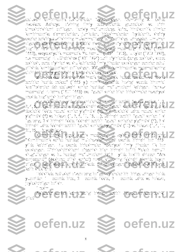 8ataluvchi   kombinatorik   tushunchadan   foydalanishgan.   Eramizning   XII   asrida
Bxaskara   Acharya   o‘zining   ilmiy   tadqiqotlarida   gruppalash   va   o‘rin
almashtirishlarni   qo‘llagan.   Tarixiy   ma‘lumotlarga   ko‘ra,   hindistonlik   olimlar
kombinatorika   elementlaridan,   jumladan,   birlashmalardan   foydalanib,   she‘riy
asarlar   tarkibiy   tuzilishining   mukammalligini   tahlil   qilishga   uringanlar.   Umuman
olganda,   kombinatorikaning   dastlabki   rivoji   qimor   o‘yinlarini   tahlil   qilish   bilan
bog‘liq.   Ba‘zi   atoqli   matematiklar,   masalan,   fransuz   matematigi   B.Paskal   (1623-
1662),   sveytasriyalik   matematik   Ya.Bernulli   (1654-   1705),   L.Eyler   (1707-1783),
rus matematigi P.L.Chebishev (1821-1894) turli o‘yinlarda (tanga tashlash, soqqa
tashlash, qarta o‘yinlari va shu kabilarda) ilmiy jihatdan asoslangan qarorlar qabul
qilishda   kombinatorikani   qo‘llashgan.   XVII   asrda   kombinatorika   matematikaning
alohida bir ilmiy yo‘nalishi sifatida shakllana boshladi.
Blez   Paskal.   o‘zining   “Arifmetik   uchburchak   haqida   traktat”   va   “Sonli
tartiblar   haqida   traktat”   (1665   y.)   nomli   asarlarida   hozirgi   vaqtda   binomial
koeffitsientlar   deb   ataluvchi   sonlar   haqidagi   ma‘lumotlarni   keltirgan.   Fransuz
matematigi  P.Ferma (1601-1665)   esa  figurali  sonlar  bilan  birlashmalar   nazariyasi
orasida bog‘lanish borligini bilgan.
Figurali sonlar quyidagicha aniqlanadi. Birinchi tartibli figurali sonlar: 1, 2,
3, 4, 5, … (ya‘ni, natural sonlar); ikkinchi tartibli figurali sonlar: 1-si 1ga teng, 2-si
dastlabki   ikkita   natural   sonlar   yig‘indisi   (3),   3-si   dastlabki   uchta   natural   sonlar
yig‘indisi (6) va hokazo (1, 3, 6, 10, 15, …); uchinchi tartibli figurali sonlar: 1-si
1ga  teng,   2-si   birinchi   ikkita   ikkinchi   tartibli   figurali   sonlarlar   yig‘indisi   (4),  3-si
birinchi uchta ikkinchi tartibli figurali sonlarlar yig‘indisi (10) va hokazo (1, 4, 10,
20, 35, …); va hokazo.
Kombinatorika   iborasi   nemis   matematigi   G.Leybnis   (1646-   1716)   ning
“Kombinatorik   san‘at   haqidagi   mulohazalar”   nomli   asarida   birinchi   bor   1665-
yilda   keltirilgan.   Bu   asarda   birlashmalar   nazariyasi   ilmiy   jihatdan   ilk   bor
asoslangan.   O‘rinlashtirishlarni   o‘rganish   bilan   birinchi   bo‘lib   Yakob   Bernulli
shug‘ullangan   va   bu   haqdagi   ma‘lumotlarni   1713   -   yilda   bosilib   chiqqan   “Ars
conjectandi”   (Bashorat   qilish   san‘ati)   nomli   kitobining   ikkinchi   qismida   bayon
qilgan.   Hozirgi   vaqtda   kombinatorikada   qo‘llanilayotgan   belgilashlar   XIX   asrga
kelib shakllandi.
Tekislikda radiuslari o‘zaro teng bo‘lgan aylanalar bir- biriga uringan holda
yuqoridan   1   -   qatorda   bitta,   2   -   qatorda   ikkita,   3   –   qatorda   uchta   va   hokazo,
joylashtirilgan bo‘lsin.
1-rasim 
Aylanalar   sonlari   ketma-ketligi   birinchi   tartibli   figurali   sonlarni   tashkil
qiladi 