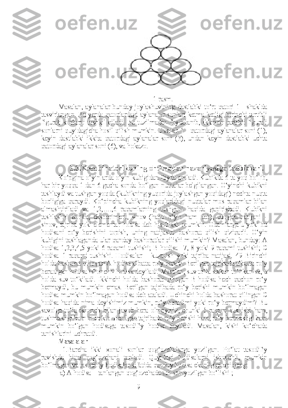 9 1-rasm. 
Masalan,  aylanalar bunday joylashuvining dastlabki  to‘rt qatori 1 - shaklda
tasvirlangan. Bu yerda qatorlardagi aylanalar sonlari ketma-ketligi birinchi tartibli
figurali sonlarni tashkil qiladi. Bu tuzilmadan foydalanib, ikkinchi  tartibli figurali
sonlarni quyidagicha hosil qilish mumkin. Dastlab 1 - qatordagi aylanalar soni (1),
keyin   dastlabki   ikkita   qatordagi   aylanalar   soni   (3),   undan   keyin   dastlabki   uchta
qatordagi aylanalar soni (6), va hokazo.
 
     1.3.Kombinatorikaning ehtimollar nazariyasiga tadbiqlari.
Ko‘pgina o‘yinlarda o‘yin kubigidan foydalaniladi. Kubikda 6 ta yoq bo‘lib,
har bir yoqqa 1 dan 6 gacha sonda bo‘lgan nuqtalar belgilangan. O‘yinchi kubikni
tashlaydi va tushgan yoqda (kubikning yuqorida joylashgan yoqidagi) nechta nuqta
borligiga   qaraydi.   Ko‘pincha   kubikning   yoqlaridagi   nuqtalar   mos   raqamlar   bilan
almashtiriladi   va   1,2,….,6   raqamlarning   tushgani   haqida   gapirishadi.   Kubikni
tashlashni   tajriba,   eksperiment,   sinov   (hatto   o‘yin   ham   deb),   olingan   natijani   –
sinov, tajriba yoki elementar hodisa deb hisoblash mumkin. Odamlarga u yoki bu
hodisani   ro‘y   berishini   topish,   uning   natijasini   bashorat   qilish   qiziqarli.   O‘yin
kubigini tashlaganda ular qanday bashoratlar qilishi mumkin? Masalan, bunday: A
hodisa 1,2,3,4,5 yoki 6 raqami tushishi;  B hodisa –7, 8 yoki 9 raqami tushishi;  C
hodisa–1   raqami   tushishi.   Hodisalar   –   kuzatish   yoki   tajriba   natijasi.   49   Birinchi
holda bashorat qilingan A hodisa albatta ro‘y beradi. Berilgan tajribada albatta ro‘y
beradigan hodisa ishonchli hodisa deyiladi. Masalan, suv to‘la stakan to‘nkarilsa, u
holda   suv   to‘kiladi.   Ikkinchi   holda   bashorat   qilingan   B   hodisa   hech   qachon   ro‘y
bermaydi,   bu   mumkin   emas.   Berilgan   tajribada   ro‘y   berishi   mumkin   bo‘lmagan
hodisa mumkin bo‘lmagan hodisa deb ataladi. Uchinchi holda bashorat qilingan C
hodisa haqida nima deyishimiz mumkin, ro‘y beradimi yoki ro‘y bermaydimi? Bu
savolga   to‘la   ishonch   bilan   javob   bera   olmaymiz,   chunki   1   raqami   tushishi   ham,
tushmasligi ham mumkin. Berilgan tajribada ro‘y berishi ham, ro‘y bermasligi ham
mumkin   bo‘lgan   hodisaga   tasodifiy   hodisa   deyiladi.   Masalan,   kishi   ko‘chada
tanishlarini uchratdi.
Masalalar
  1.Barcha   ikki   xonali   sonlar   qog‘ozchalarga   yozilgan.   Po‘lat   tasodifiy
ravishda   bitta   qog‘ozchani   tanladi.   Quyidagi   hodisalarni   ishonchli,   mumkin
bo‘lmagan va tasodifiy hodisalar sifatida qanday hodisa ekanligini aniqlang:
 a) A hodisa – tanlangan qog‘ozchada tub son yozilgan bo‘lishi ;  